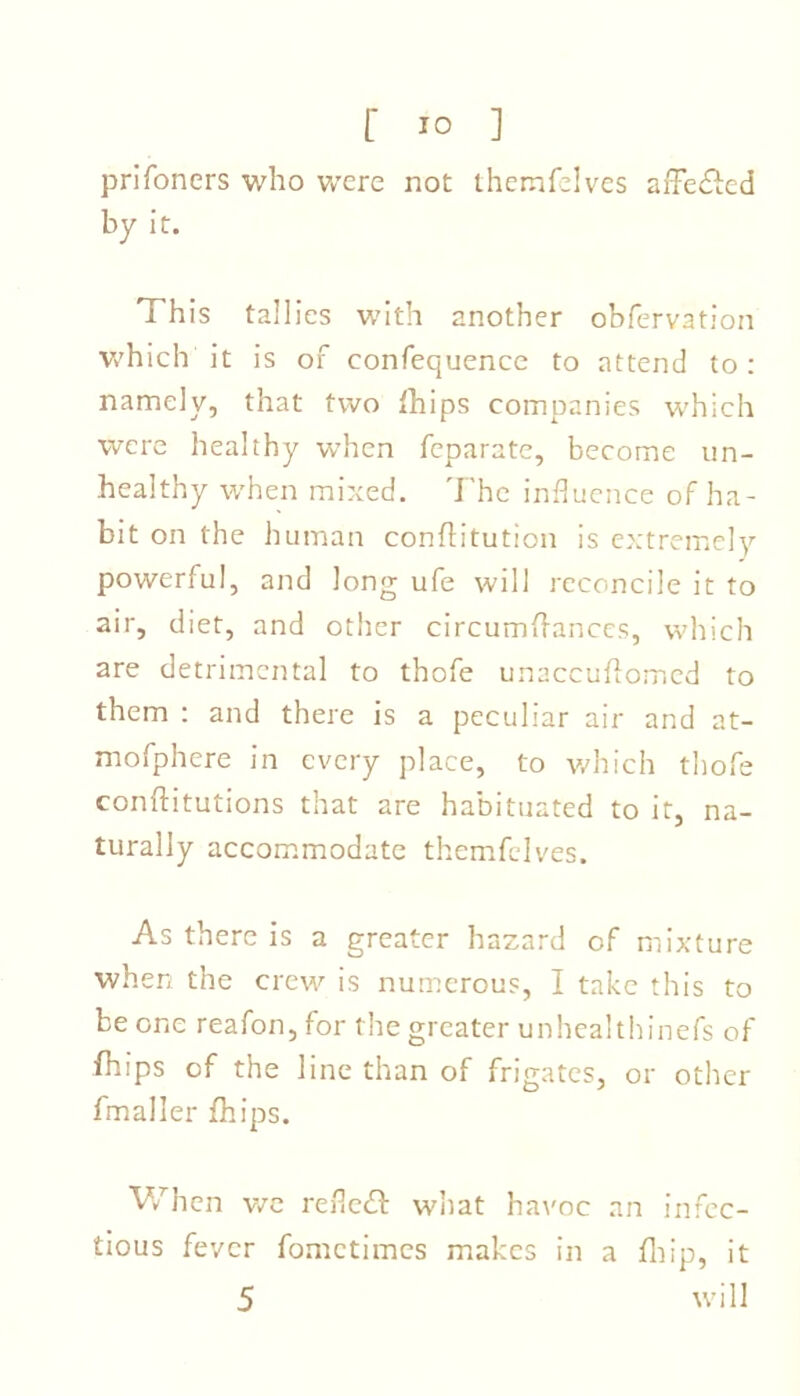 prifoners who were not themfelves arFe£fcd by it. This tallies with another obfervation which it is of confequence to attend to: namely, that two fhips companies which were healthy when fcparate, become un- healthy when mixed. The influence of ha- bit on the human conflitution is extremely powerful, and long ufe will reconcile it to air, diet, and other circumftances, which are detrimental to thofe unaccuftomed to them : and there is a peculiar air and at- mofphere in every place, to which thofe conftitutions that are habituated to it, na- turally accommodate themfelves. As there is a greater hazard of mixture when the crew is numerous, I take this to be one reafon, for the greater unhealthinefs of fhips of the line than of frigates, or other fmaller fhips. When we refleil what havoc an infec- tious fever fometimes makes in a fhip, it 5 will