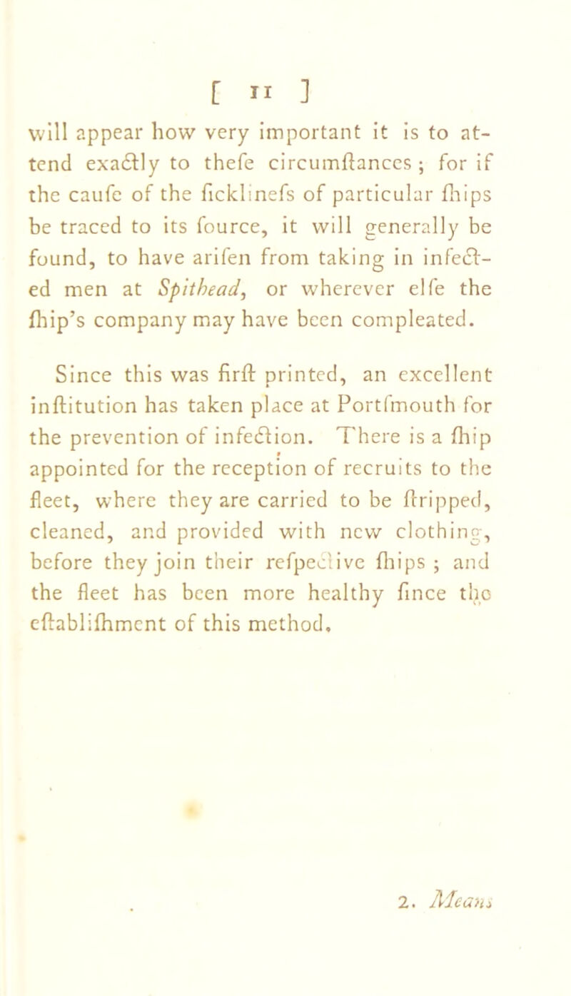 will appear how very important it is to at- tend exa&ly to thefe circumftances ; for if the caufe of the ficklinefs of particular fhips be traced to its fource, it will generally be found, to have arifen from taking in infect- ed men at Spit head, or wherever elfe the drip’s company may have been compleated. Since this was firft printed, an excellent inftitution has taken place at Portfmouth for the prevention of infeCtion. There is a fhip appointed for the reception of recruits to the fleet, where they are carried to be dripped, cleaned, and provided with new clothing, before they join their refpeclive drips; and the fleet has been more healthy farce the eftablifhment of this method. 2. Alcan*