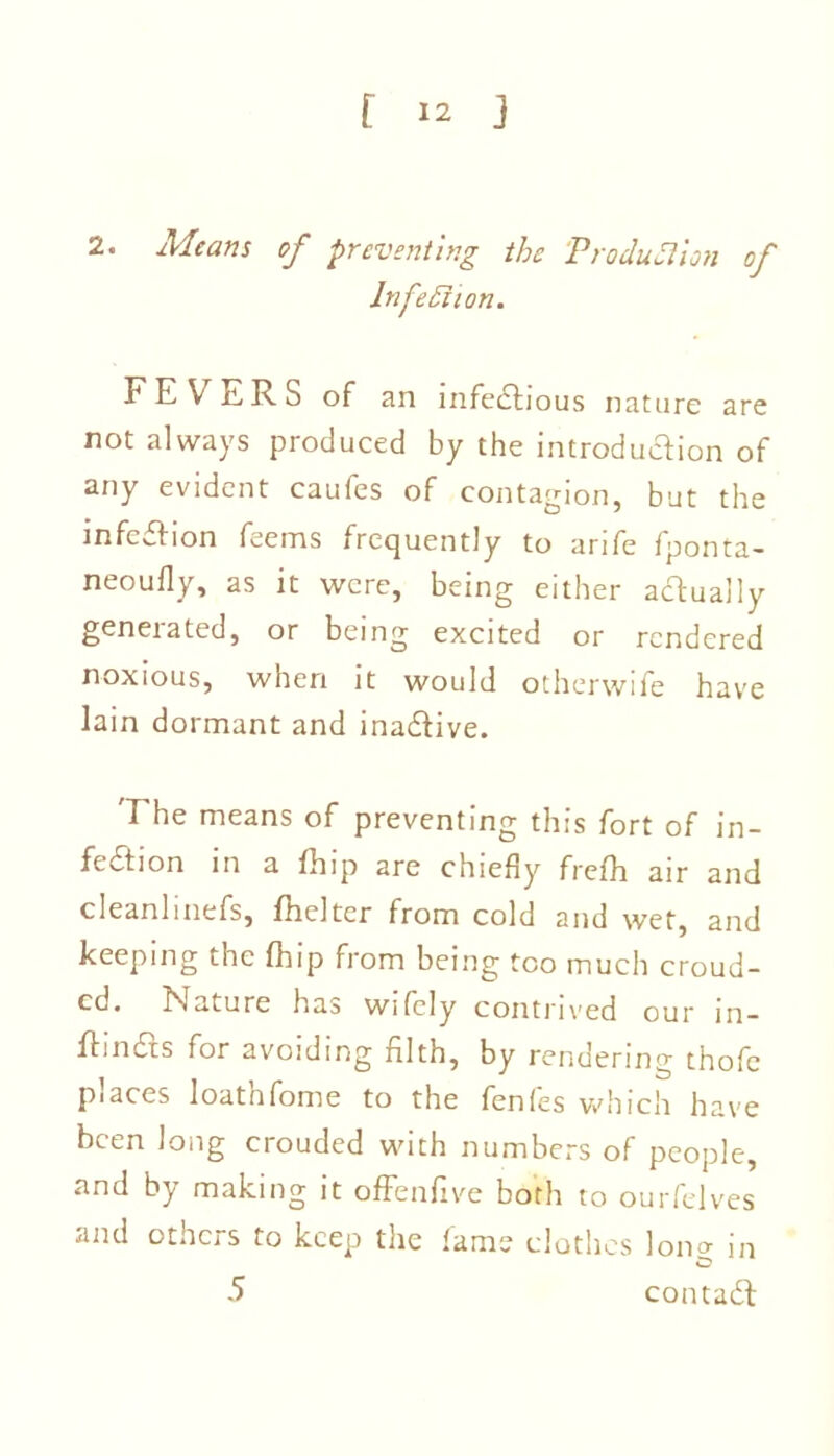 2. Means of preventing the Produfiion of Infection. FEVERS of an infedtious nature are not always produced by the introduction of any evident caufes of contagion, but the infection feems frequently to arife fponta- neoufly, as it were, being either actually generated, or being excited or rendered noxious, when it would otherwife have lain dormant and inadtive. The means of preventing this fort of in- fection in a fhip are chiefly frefh air and cleanlinefs, fheltcr from cold and wet, and keeping the fhip from being too much croud- cd. Nature has wifely contrived our in- ftindts for avoiding filth, by rendering thofc piaces loatnfome to the fenfes which have been long crouded with numbers of people, and by making it offenfive both to ourfelves and others to keep the fame clothes long in 5 contadt