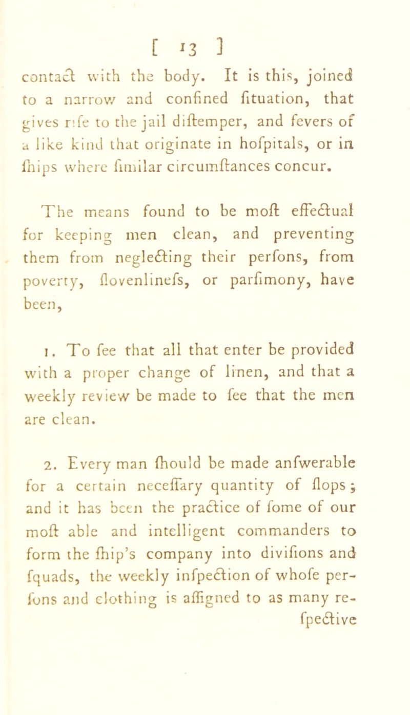 [ *3 1 contact with the body. It is this, joined to a narrow and confined fituation, that gives r:fe to the jail diftemper, and fevers of a like kind that originate in hofpitals, or in fhips where fimilar circumftances concur. The means found to be moll effectual for keeping men clean, and preventing them from neglefting their perfons, from poverty, flovenlinefs, or parfimony, have been, 1. To fee that all that enter be provided with a proper change of linen, and that a weekly review be made to fee that the men are clean. 2. Every man fhould be made anfwerable for a certain necefiary quantity of flops; and it has been the practice of fome of our moft able and intelligent commanders to form the fhip’s company into divifions and fquads, the weekly infpection of whofe per- fons and clothing is afligned to as many re- fpedtive