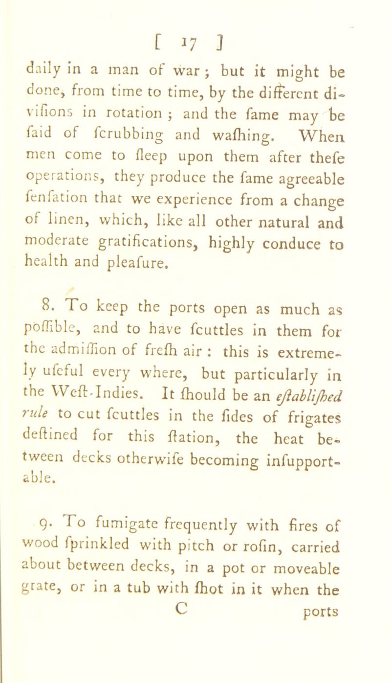 daily in a man of war ; but it might be done, from time to time, by the different di- vifions in rotation ; and the fame may be faid of ferubbing and wafhing. When men come to deep upon them after thefe operations, they produce the fame agreeable fenfation that we experience from a change of linen, which, like all other natural and moderate gratifications, highly conduce to health and pleafure. B. To keep the ports open as much as poffible, and to have fcuttles in them for the ad million of frefh air : this is extreme- ly ufeful every where, but particularly in the Weft-Indies. It fhould be an ejiablijhed 7ule to cut fcuttles in the fides of frigates deftined for this ftation, the heat be- tween decks otherwife becoming infupport- able. 9. To fumigate frequently with fires of wood Iprinkled with pitch or rofin, carried about between decks, in a pot or moveable grate, or in a tub with Ihot in it when the c ports