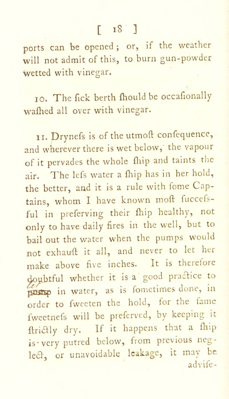 ports can be opened ; or, if the weather will not admit of this, to burn gun-powder wetted with vinegar. io. The fick berth fhould be occafionally wafhed all over with vinegar. 11. Drynefs is of the utmoft confequence, and wherever there is wet below, the vapour of it pervades the whole fhip and taints the air. The lefs water a fhip has in her hold, the better, and it is a rule with fome Cap- tains, whom I have known mod fuccefs- ful in preferving their fhip healthy, not only to have daily fires in the well, but to bail out the water when the pumps would not exhauft it all, and never to let her make above five inches. It is therefore doubtful whether it is a good prafbice to pniryp in water, as is (ometimes done, in order to fweeten the hold, for the fame fweetnefs will be preferved, by keeping it ftritfly dry. If it happens that a fit ip is-very putred below, from previous neg- lect, or unavoidable leakage, it may be ad vile-