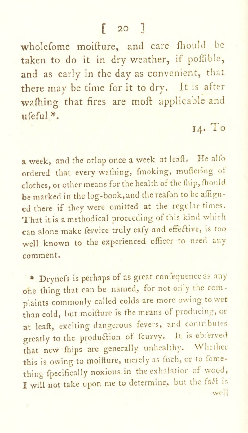 wholefome moifture, and care fhould be taken to do it in dry weather, if poflible, and as early in the day as convenient, that there may be time for it to dry. It is after walhing that fires are moft applicable and ufeful *. 14. To a week, and the orlop once a week at lead. He alfo ordered that every walking, fmoking, muttering of clothes, or other means for the health of the fliip, fhould be marked in the log-book, and the reafon to be align- ed there if they were omitted at the regular times. That it is a methodical proceeding of this kind which can alone make fervice truly eafy and effective, is too well known to the experienced officer to need any comment. * Drynefs is perhaps of as great confequenceas any one thing that can be named, for not only the com- plaints commonly called colds are more owing to wet than cold, lmt moifture is the means of producing, or at lead, exciting dangerous fevers, and contributes greatly to the production of fcurvy. It is oblerved that new fliips are generally unhealthy. Whether this is owing to moifture, merely as fuch, or to fome- thing fpecifically noxious in the exhalation of wood, I will not take upon me to determine, but the faft is well