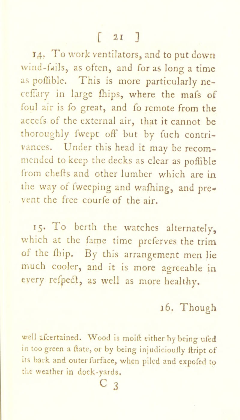 14. To work ventilators, and to put down wind-fails, as often, and for as long a time as poiTible. This is more particularly ne- ccfiary in large fhips, where the mafs of foul air is fo great, and fo remote from the acccfs of the external air, that it cannot be thoroughly fwept off but by fuch contri- vances. Under this head it may be recom- mended to keep the decks as clear as poffible from chefts and other lumber which are in the way of fweeping and waffling, and pre- vent the free courfe of the air. 15. Io berth the watches alternately, which at the fame time preferves the trim of the fhip. By this arrangement men lie much cooler, and it is more agreeable in every refpect, as well as more healthy. 16. Though well afeertained. Wood is moift either by being ufed in too green a ftate, or by being injudicioufly ftript of its bark, and outer furface, when piled and expofed to the weather in dock-yards. C 3