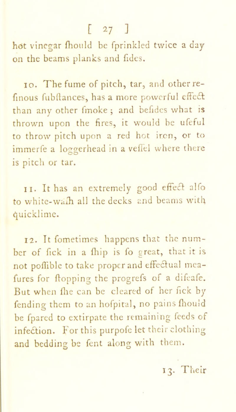 hot vinegar fhould be fprinkled twice a day- on the beams planks and fides. 10. The fume of pitch, tar, and other re- finous fubftances, has a more powerful effedt than any other fmoke ; and befides what ;s thrown upon the fires, it would be ufeful to throw pitch upon a red hot iron, or to immerfe a loggerhead in a veflel where there is pitch or tar. 11. It has an extremely good effect alfo to white-wafh all the decks and beams with quicklime. 12. It fometimes happens that the num- ber of fick in a fhip is fo great, that it is not poffiblc to take proper and effectual mca- fures for flopping the progrefs of a difeafe. But when file can be cleared of her fick by fending them to an hofpital, no pains fliould be fpared to extirpate the remaining feeds of infection. For this purpofe let their clothing and bedding be fent along with them. O O 13. Their