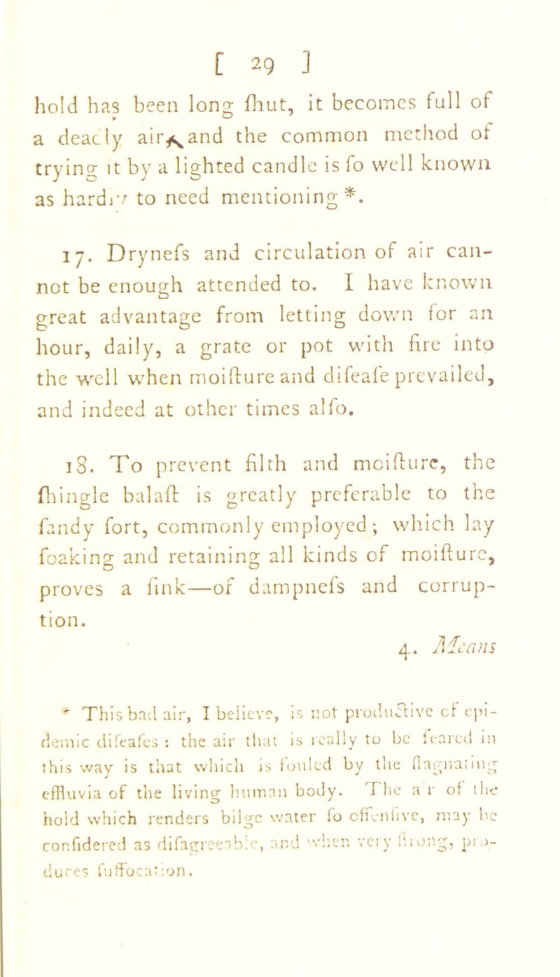 hold has been long {hut, it becomes full of a deadly airland the common method of trying; it by a lighted candle is fo well known as hardiv to need mentioning*. 17. Drynefs and circulation of air can- not be enough attended to. I have known great advantage from letting down for an hour, daily, a grate or pot with fire into the well when moiftureand difeafe prevailed, and indeed at other times alfo. 18. To prevent filth and moifture, the fhingle balaft is greatly preferable to the fandy fort, commonly employed ; which lay foaking and retaining all kinds of moifturc, proves a fink—of dampnefs and corrup- tion. 4. Ale a ns * This bad air, I believe, is not productive cf epi- demic difeafes : the air that is really to be feared in this way is that which is fouled by the flagitating effluvia of the living human body. The a r of the hold which renders bilge water fo offcnfive, may be cor.fidered as difagreeabic, and when very ftrong, pro- duces fuffocation.