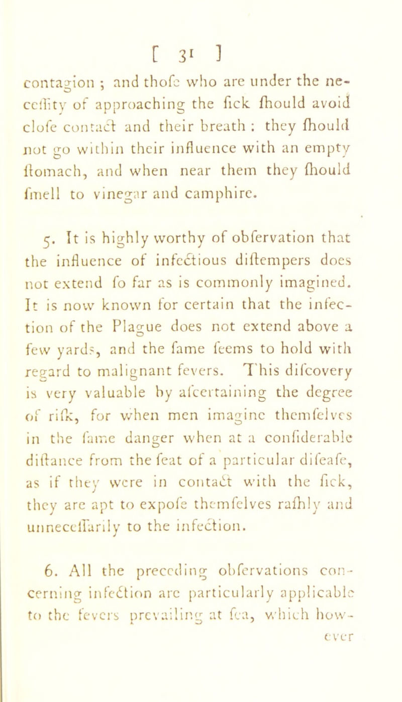 contagion ; and thofc who are under the ne- celfity of approaching the Tick fhould avoid clofe contact and their breath ; they fhould not go within their influence with an empty ftomach, and when near them they fhould fmell to vinegar and camphire. 5. It is highly worthy of obfervation that the influence of infectious diftempers does not extend fo far as is commonly imagined. It is now known for certain that the infec- tion of the Plague does not extend above a few yards, and the fame feems to hold with regard to malignant fevers. This difcovery is very valuable by afcertaining the degree of rifk, for when men imagine themfelvcs in the fame danger when at a confiderable diftance from the feat of a particular difeafe, as if they were in contact with the flick, they are apt to expofe themfelves rafhly and unnecefTarily to the infection. 6. All the preceding obfervations con- cerning infection arc particularly applicable to the fevers prevailing at fca, which how- ever