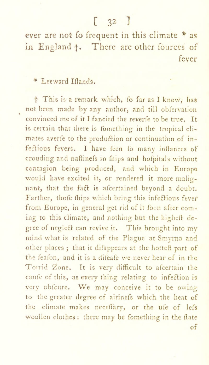 ever are not fo frequent in this climate * as in England f. There are other fources of fever * Leeward Iflands. -f This is a remark which, fo far as I know, has not been made by any author, and till obfervation convinced me of it I fancied the reverfe to be true. It is certain that there is fomething in the tropical cli- mates averfe to the production or continuation of in- fectious fevers. I have feen fo many inltances of crouding and naltinefs in flips and hofpitals without contagion being produced, and which in Europe would have excited it, or rendered it more malig- nant, that the fa£t is afeertained beyond a doubt. Farther, thofe flips which bring this infectious fever from Europe, in general get rid of it form after com- ing to this climate, and nothing but the higheft de- gree of negleCt can revive it. This brought into my mind what is related of the Plague at Smyrna and other places ; that it difappears at the hotteft part of the feafon, and it is a difeafe we never hear of in the Torrid Zone. It is very difficult to afeertain the caufe of this, as every thing relating to infedion is very obfcure. We may conceive it to be owing to the greater degree of airinefs which the heat of the climate makes necefi'ary, or the ufe of lefs woollen clothes: there may be fomething in the fate of