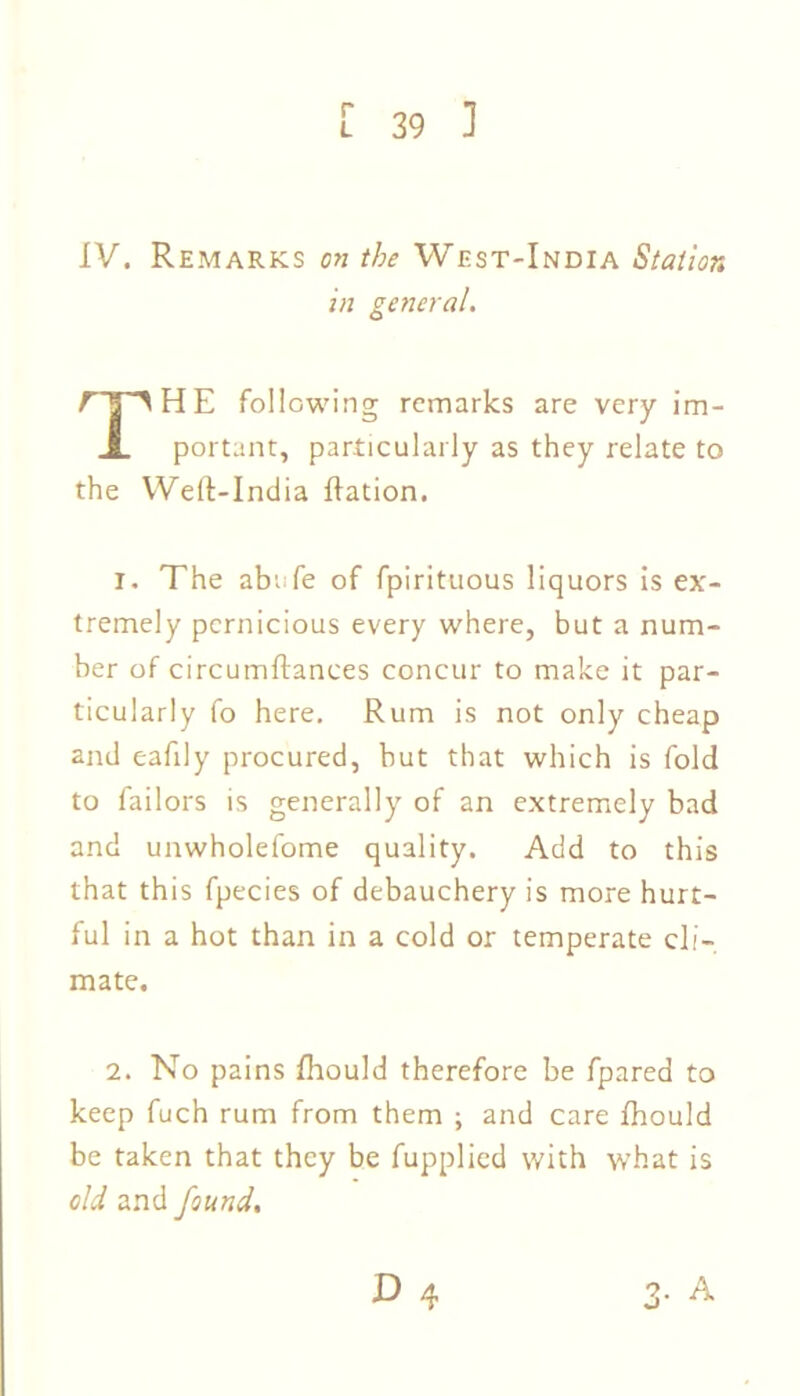 IV. Remarks on the West-India Station in general. i HE following remarks are very im- JL portant, particularly as they relate to the Weft-India flation. 1. The abrfe of fpirituous liquors is ex- tremely pernicious every where, but a num- ber of circumftances concur to make it par- ticularly fo here. Rum is not only cheap and eafily procured, but that which is fold to Tailors is generally of an extremely bad and unwholefome quality. Add to this that this fpecies of debauchery is more hurt- ful in a hot than in a cold or temperate cli- mate. 2. No pains fhould therefore be fpared to keep fuch rum from them ; and care fhould be taken that they be fupplied with what is old and found.