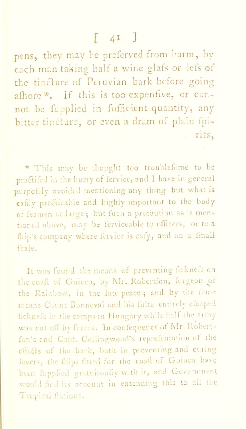 pens, they may he preferved from harm, by each man taking half a wine glafs or Ids of the tincture of Peruvian bark before going afhore *. If this is too expenfive, or can- not be fupplied in fufficient quantity, any bitter tincture, or even a dram of plain fpi- i its, * This may be thought too troublefome to be prnftifed in the hurry of fervice, and i have in general purpofely avoidtd mentioning any thing but what is eafily practicable and highly important to the body of feamen at large; but fuch a precaution as is men- tioned above, may be lerviceable to officers, or to a fliip's company where l'ervice is eafy, and on a Imall ficale. It was found tlie means of preventing ficknels on the coalt of Guinea, by Mr. Kobertfon, furgeon .of the Rainbow, in the late peace ; and by the lame means Count Conncval and his luite entirely eleaped llcknefs in the camps in Hungary while half the army was cut oft by fevers. In confequence of Mr. llobert- fun's and Capt. Collingwood’s reprelentation of the cffc£Is of the bark, both in preventing and curing levers, the fhips fitted for the coall of Guinea have been fupplied giatuitouiiy with ir, and Government would find its account in extending this to all the Tropical ftarior.-.