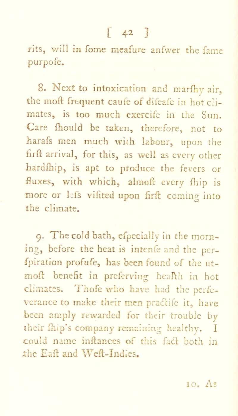 rits, will in fome meafure anfvver the fame purpofe. 8. Next to intoxication and marfhy air, the moft frequent caufe of difeafe in hot cli- mates, is too much cxercife in the Sun. Care fhould be taken, therefore, not to harafs men much with labour, upon the hrft arrival, for this, as well as every other hardfhip, is apt to produce the fevers or fluxes, with which, almoft every fhip is more or Lfs vihted upon flrft coming into the climate. 9. The cold bath, efpeciuily in the morn- ing, before the heat is intenie and the per- fpiration profufe, has been found of the ut- moft benefit in preferring heaFth in hot climates. Thofe who have had the perfe- verance to make their men practife it, have been amply rewarded for their trouble by their fhip’s company remaining healthy. I could name inftances of this fact both in ihe Eaft and Weft-Indies. 10. As