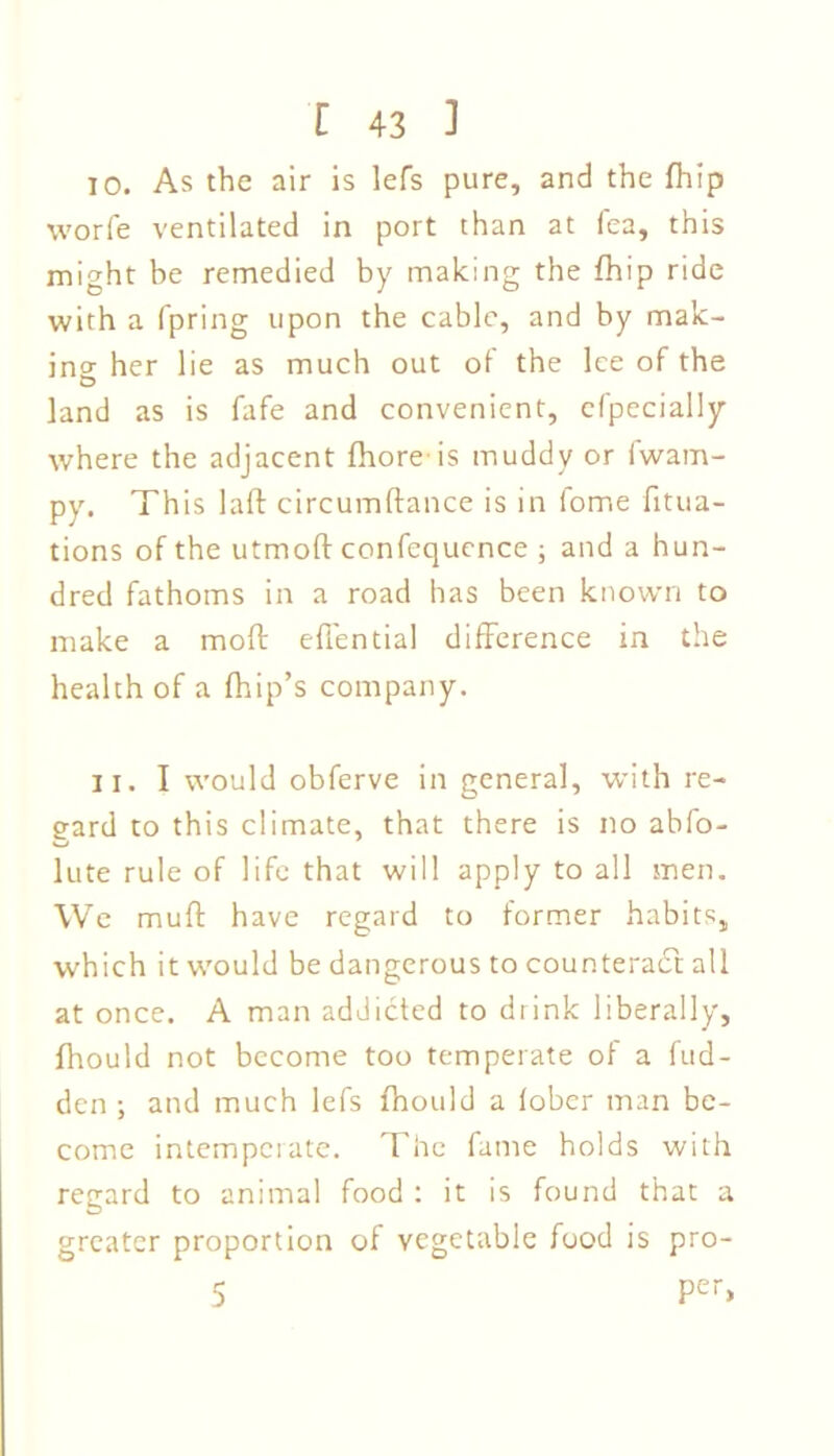 TO. As the air is lefs pure, and the fhip worfe ventilated in port than at fea, this might be remedied by making the fhip ride with a fpring upon the cable, and by mak- ing her lie as much out of the lee of the land as is fafe and convenient, cfpecially where the adjacent Shore-is muddy or fwam- py. This laft circumftance is in fome fitua- tions of the utmoft confequence ; and a hun- dred fathoms in a road has been known to make a mofi: effential difference in the health of a fhip’s company. II. I would obferve in general, with re- gard to this climate, that there is no abfo- lute rule of life that will apply to all men. We muff have regard to former habits, which it would be dangerous to counteract all at once. A man addicted to drink liberally, fhould not become too temperate of a Sud- den ; and much lefs fhould a fobcr man be- come intemperate. The fame holds with regard to animal food : it is found that a greater proportion of vegetable food is pro- 5 Per>