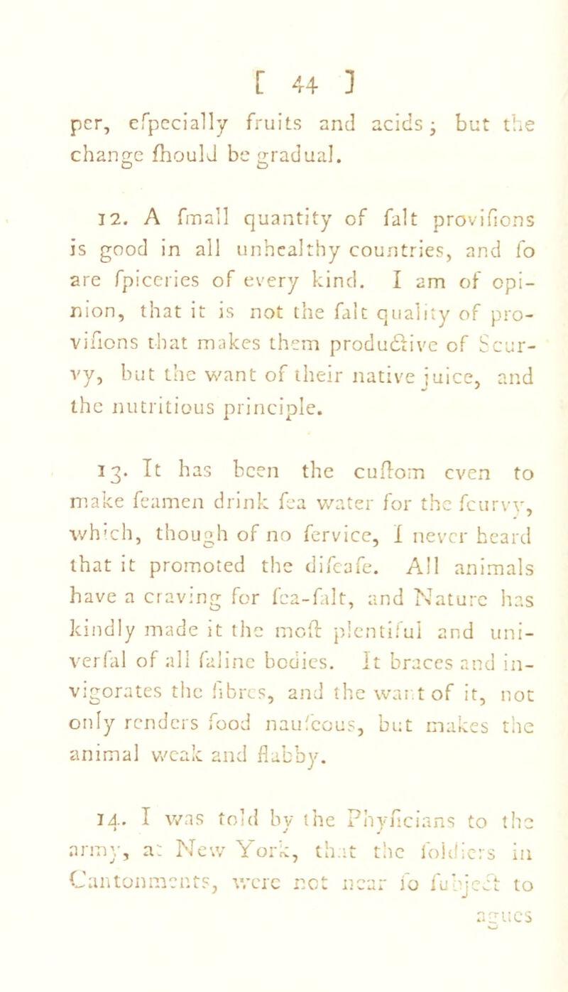 per, efpecially fruits and acids- but the change fhould be gradual. 12. A fmall quantity of fait provifions is good in all unhealthy countries, and fo are fpiceries of every kind. I am of opi- nion, that it is not the fait quality of pro- vifions that makes them produ&ivc of Scur- vy, but the want of their native juice, and the nutritious principle. 13. It has been the cuflom even to make feamen drink fca water for the feurvy, which, though of no fervice, I never heard that it promoted the difeafe. All animals have a craving for fea-falt, and Nature has kindly made it the mod plentiful and uni- verfal of all faline bodies. It braces and in- vigorates the fibres, and the war t of it, not only renders food naufeous, but makes the animal weak and flabby. 14. I was told by the Phyficians to the army, a: New York, that the foldiers in Cantonments, were net near fo fuhject to agues