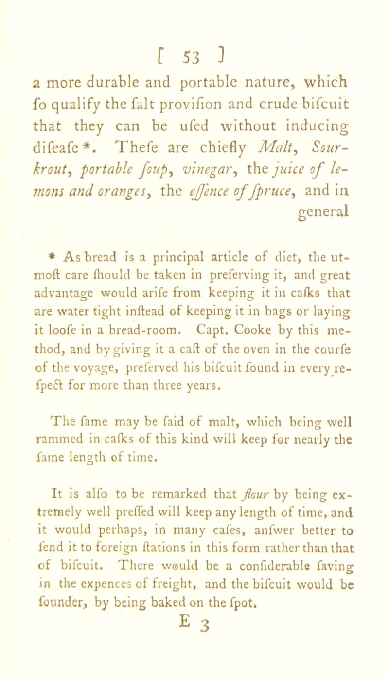 a more durable and portable nature, which fo qualify the fait provifion and crude bifcuit that they can be ufed without inducing difeafe*. Thefe are chiefly Malt, Sour- krout, portable foup, vinegar, the juice of le- mons and oranges, the ejj'ence of fpruce, and in general * As bread is a principal article of diet, the ut- moft care Ihould be taken in preferving it, and great advantage would arife from keeping it in calks that are water tight inftead of keeping it in bags or laying it loofe in a bread-room. Capt. Cooke by this me- thod, and by giving it a call of the oven in the courfe of the voyage, preferved his bifcuit found in every re- fpe£t for more than three years. The fame may be faid of malt, which being well rammed in calks of this kind will keep for nearly the fame length of time. It is alfo to be remarked that flour by being ex- tremely well prelfed will keep any length of time, and it would perhaps, in many cafes, anfwer better to fend it to foreign Rations in this form rather than that of bifcuit. There would be a confiderable faving in the expences of freight, and the bifcuit would be founder, by being baked on the fpot. E 3