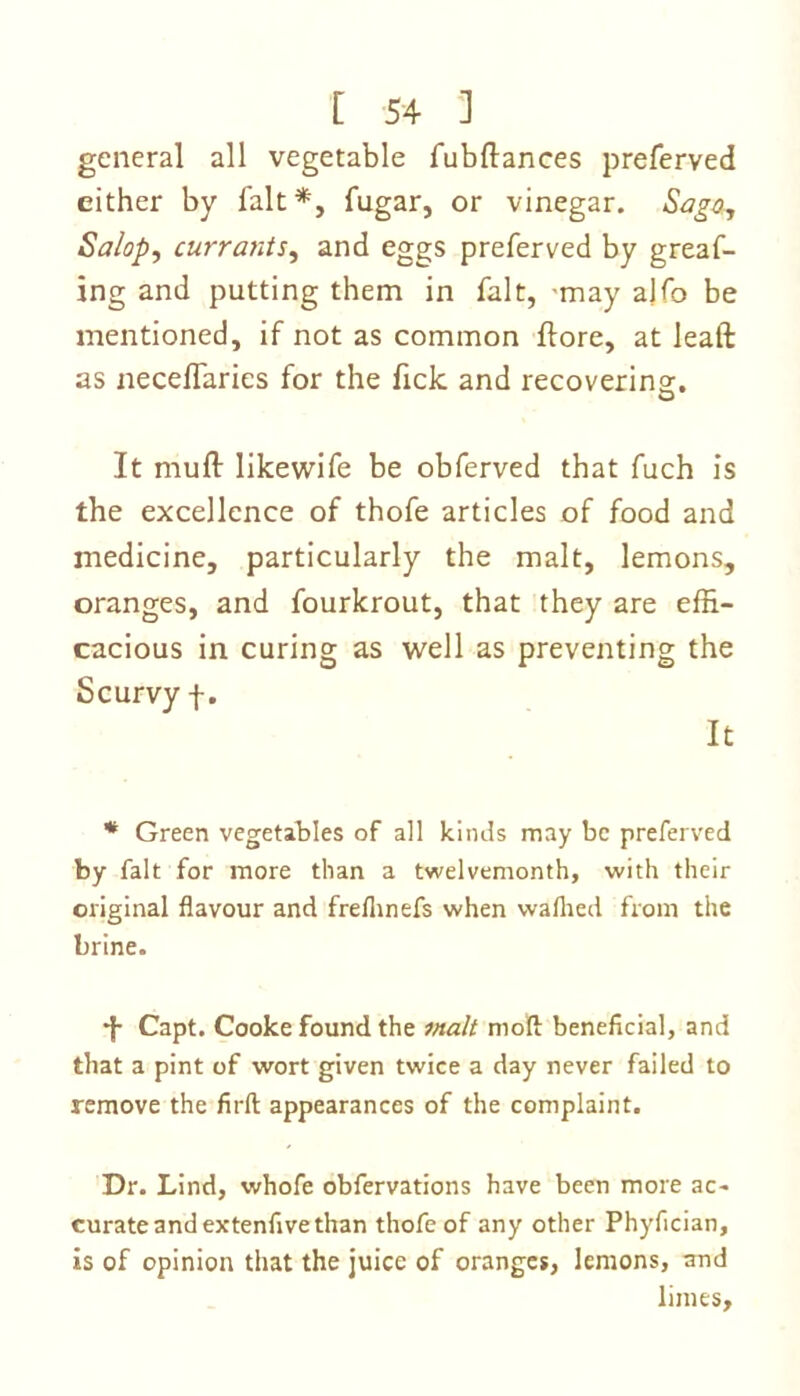 general all vegetable fubftances preferved either by fait *, fugar, or vinegar. Sago, Salop, currants, and eggs preferved by greaf- ing and putting them in fait, may ajfo be mentioned, if not as common ftore, at leaft as necelfaries for the fick and recovering. It muft likewife be obferved that fuch is the excellence of thofe articles of food and medicine, particularly the malt, lemons, oranges, and fourkrout, that they are effi- cacious in curing as well as preventing the Scurvy f. It * Green vegetables of all kinds may be preferved by fait for more than a twelvemonth, with their original flavour and freflinefs when waftied from the brine. •J- Capt. Cooke found the malt niofl: beneficial, and that a pint of wort given twice a day never failed to remove the firft appearances of the complaint. Dr. Lind, whofe obfervations have been more ac- curate and extenfive than thofe of any other Phyfician, is of opinion that the juice of oranges, lemons, and limes.