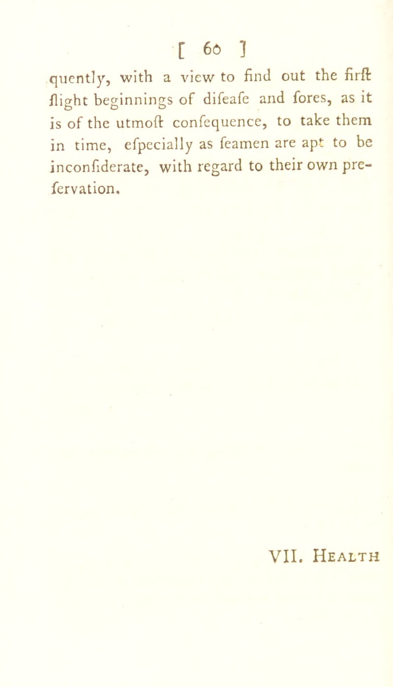 quently, with a view to find out the firft flight beginnings of difeafe and fores, as it is of the utmoft confequence, to take them in time, efpecially as feamen are apt to be inconfiderate, with regard to their own pre- fervation. VII. Health