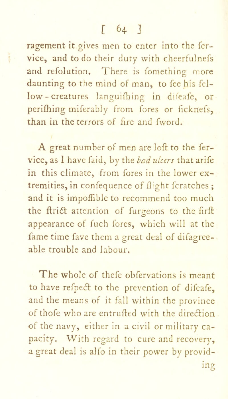 ragement it gives men to enter into the fer- vice, and to do their duty with cheerfulnefs and refolution. There is fomething more daunting to the mind of man, to fee his fel- low-creatures lancruifhins; in difeafe, or perifhing miferably from fores or iicknefs, than in the terrors of hre and fword. A great number of men are loft to the fer- vice, as 1 have faid, by the bad ulcers that arife in this climate, from fores in the lower ex- tremities, in confequence of flight fcratches ; and it is impoftible to recommend too much the ftridt attention of furgeons to the firft appearance of fuch fores, which will at the lame time fave them a great deal of difagree- able trouble and labour. The whole of thcfe obfervations is meant to have refpeift to the prevention of difeafe, and the means of it fall within the province of thofe who are entrufted with the direction of the navy, either in a civil or military ca- pacity. With regard to cure and recovery, a great deal is alfo in their power by provid-