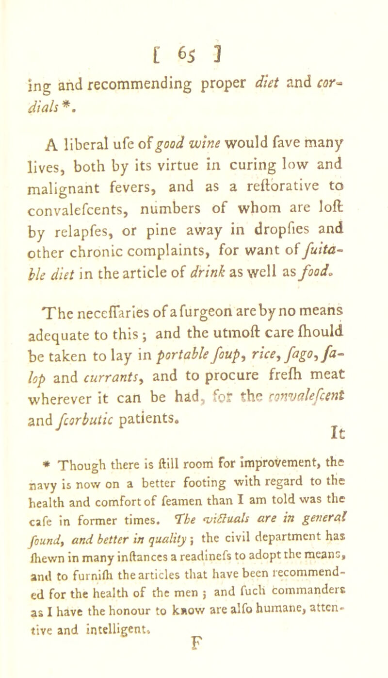 ing and recommending proper diet and cor* dials *. A liberal ufe of good wine would fave many lives, both by its virtue in curing low and malignant fevers, and as a reftorative to convalefcents, numbers of whom are loft by relapfes, or pine away in dropfies and other chronic complaints, for want of fuita- ble diet in the article of drink as well as food. The neceflaries of afurgeon are by no means adequate to this ; and the utmoft care fhould be taken to lay in portable foup, rice, fago, fa- lop and currants, and to procure frefh meat wherever it can be had, for the convalescent and fcorbutic patients. * Though there is ftiil room for improvement, the navy is now on a better footing with regard to the health and comfort of feamen than I am told was the cafe in former times. The victuals are in general found, and better in quality ; the civil department has lhewn in many inftances a readinefs to adopt the means, and to furnilh the articles that have been recommend- ed for the health of the men ; and fuch commanders as I have the honour to k.*ow are alfo humane, atten- tive and intelligent. F