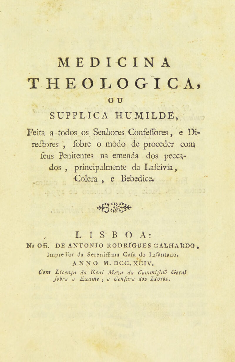 MEDICINA T H E O L O G I C A, O U SUPPLICA HUMILDE, Feita a todos os Senhores ConfeíTores , c Di- redlores , fobre o modo de proceder coni feus Penitentes na emenda dos pecca- dos , principalmente da Lafcivia, Cólera , e Bebedice. - LISBOA: Na Offi. DE ANTONIO RODRIGUES GALHARDO, Impre.Tor da Sereniilima Gafa do Infantado, A N N O M. DGG. XGIV. Cvn$ Licença da lieal Mexa da Commiffao Geral Jvbre e Exame , e Cenfura dos Idvroi.