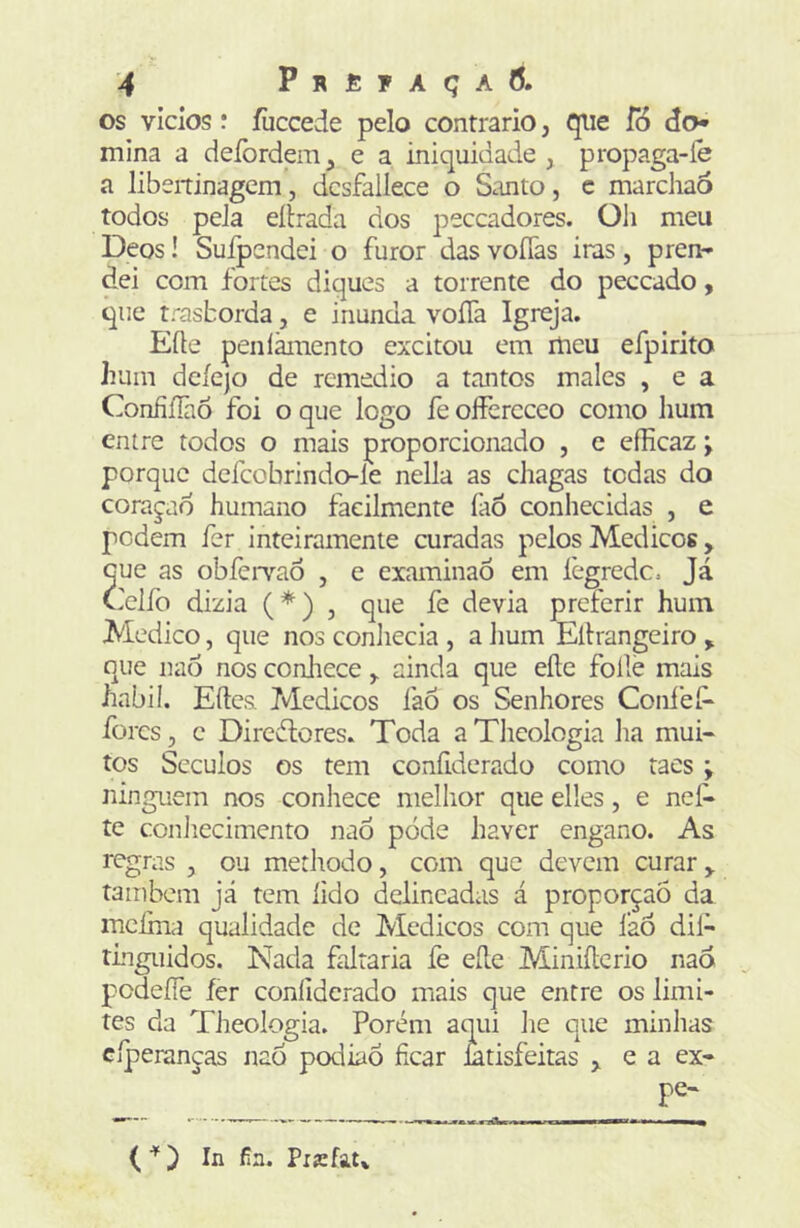 os vidos í íiiccede pelo contrario, tpie fó do» mina a deíbrdem^ e a iniquidade, propaga-íe a libeitinagem’, dcsfallece o Santo, c marchaò todos peJa eíírada dos peccadores. Oli meu Deos! Suipendei o furor das voíTas iras, pren- dei com fortes diques a torrente do peccado, que trasborda, e inunda voíTa Igreja. Eíte penlãmento excitou em ilieu efpirito Iram dcíejo de remédio a tantos males , e a ConfííãÒ foi o que logo fe offerccco como hum entre todos o mais proporcionado , c efficaz; porque dcfcobrindo-le nella as chagas todas do coragad humano facilmente íàõ conliecidas , e pedem fer inteiramente curadas pelos Médicos, Gue as obfeiTaó , e examinaÓ em íègredc. Já Ceifo dizia (*) , que fe devia preferir hum Medico, que nos conliecia , a lium Eítrangeiro > que nao nos conJiece , ainda que eíte folie mais habil. Eítes ?vIcdicos faõ os Senhores Coiifeí^ fores, c Diredtores. Toda aTlieologia ha mui- tos Séculos os tem confidcrado como taes ; ninguém nos conhece melhor que elies, e nef* te conliecimento nao póde haver engano. As regras , ou methodo, com que devem curar também já tem lido delineadas á proporção da meima qualidade de Médicos com que láó dil- rlngiiidos. Nada faltaria fe eíte Miniílerio nao podeíTe fer conliderado mais que entre os limi- tes da Theologia. Porém aqui he que minhas cíperanças nao podiaÕ ficar ntisfeitas ,, e a ex- pe- ( ) In fia. Pxarfau