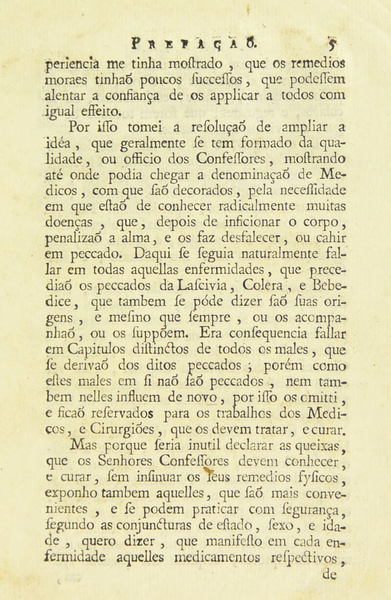 periencia me tinha moílrado , que os remedios moraes tinhad poucos fucceíTos, que podcíTcm alentar a confiança de os applicar a todos com igual eíFeito. Por iíTo tomei a reíbluçao de ampliar a idéa , que geralmente fe tem formado da qua- lidade , ou officio dos Confeflbres, moftrando até onde podia chegar a denominação de Mé- dicos , com que làô decorados , pela neceífidade em que eílaÓ de conhecer radicalmente muitas doenças , que, depois de inficionar o corpo, penalizao a alma, e os faz desfalecer, ou cahir em peceado. Daqui íè feguia naturalmente fal- lar em todas aquellas enfermidades, que prece- diaô os peceados da Lafeivia, Cólera , e Bebe- dice, que também fe pòde dizer fao fuas ori- gens , e mefmo gue íèmpre , ou os acempa- nhaò, ou os fuppoem. Era confequencia fallar em Capitulos diftinétos de todos cs males, que íè derivao dos ditos peceados j porém como eíles males em íi nao laõ peceados , nem tam- bém nelles influem de novo, por iíTo os emitti, e ficaõ refervados para os trabalhos dos Médi- cos , e Cirurgiões , que os devem tratar, e curar. Mas porque feria inútil declarar as queixas, que os Senhores Confeífores devem conhecer, e curar, fem infinuar os ^eus renredios fyficos, exponho também aquelies, que íàô mais conve- nientes , e fe podem praticar com fegurança, íègimdo as conjunéfuras de efíado, fexo, e ida- de , quero dizer , que manifeflo em cada en- fermidade aquelies medicamentos refpcdivos, de