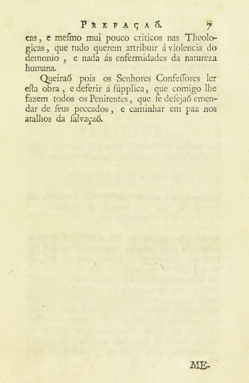 cas, e mefmo mui pouco críticos nas Thcolo- gicas, que tudo querem attribuir á violência do demonio , e nada ás enfermidades da natureza humana. ' QueiraÔ pois os Senhores Confeflbres ler eíla obra , e deferir á fúpplica, que comigo lhe fazem todos os Penitentes, que íe defejao emen- dar de feus peccados, e caminhar em paz nos atailios da falvacaô. ME- '