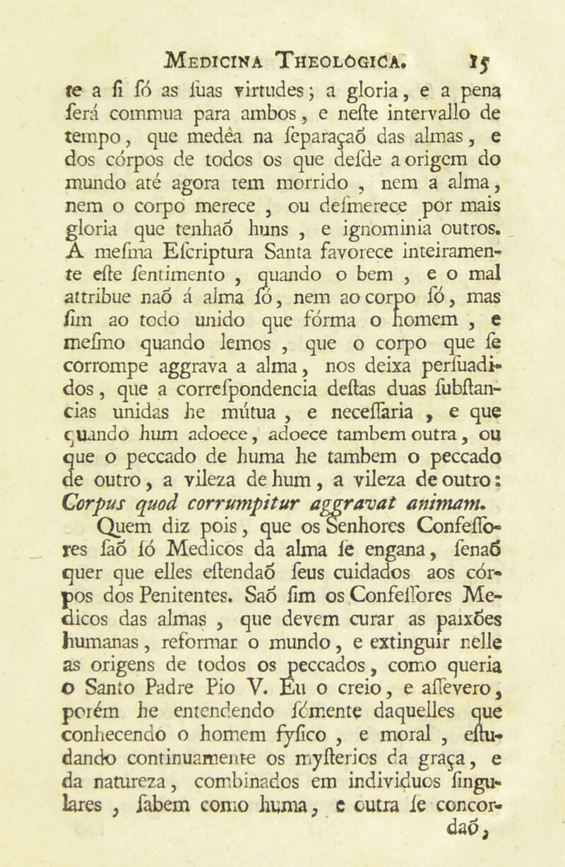 íe a íi fó as liias rirtudes; a gloria, e a pena ferá comnuia para ambos, e nefte intervaJlo de tempo, que medêa na ícparaçaõ das almas, e dos corpos de todos os que defde a origem do inundo até agora tem morrido , nem a alma, nem o corpo merece , ou defmerece por mais gloria que tenliaó huns , e ignominia outros. A mefma Eferiptura Santa favorece inteiramen- te eíte íèniimento , quando o bem , e o mal attribue naõ á alma ío, nem ao corpo fó, mas fim ao todo unido que fórma o íiomem , e meímo quando lemos , que o corpo que íè corrompe aggrava a alma, nos deixa perfuadi- dos, que a corrcfpondencia deftas duas fubílan- cias unidas Jie mútua , e neceílaria , e que quando Jium adoece, adoece também outra, ou que o peceado de huma he também o peceado de outro, a vileza de hum, a vileza de outro: Corpus quoã corrumpitur aggravat animam* Quem diz pois, que os Senhores Confeílb- res faõ íò Médicos da alma íé engana, fenaô quer que elles eílendaÕ feus cuidados aos cor- pos dos Penitentes. Sao íim os Confelforcs Mé- dicos das almas , que devem curar as paix6es humanas, reformar o mundo, e extinguir nelle as origens de todos os peceados, como queria O Santo Padre Pio V. Éu o creio, e aííevero, porém he entendendo fdmente daquelles que coníiecendo o homem fyíico , e moral , eíni- dando continuamente os myfterics da graça, e da natureza, combinados em indivíduos íingu- lares , fabem como huma, c outra ie concor- dad,