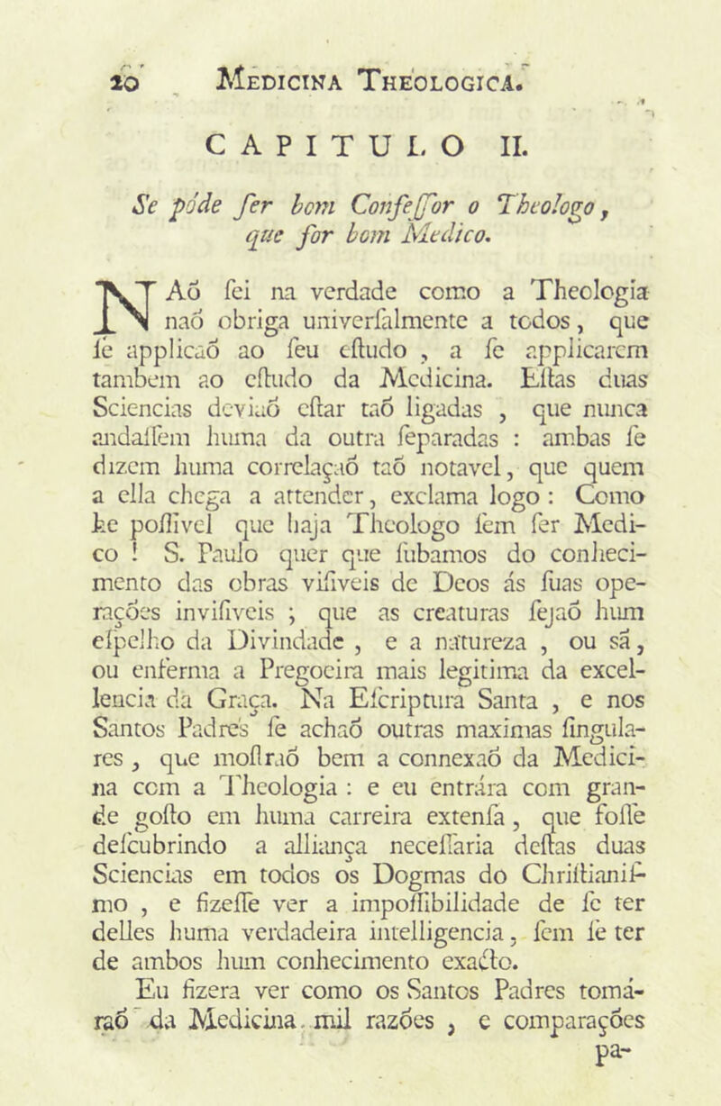 C A P I T U I. O II. Se pode fer hem Confejfor o Theologo, que for bom Medico. NAü fei na verdade como a Thecicgia nad obriga univeríalmente a todos, que ie applicãõ ao feu cíliido , a íe applicarcm também ao eíludo da Medicina. Eílas duas Sciencias deviaô cftar tao ligadas , que niuica andallem liuma da outra feparadas : anibas íe dizem huma correlaçaô taõ notável, que quem a ella chega a attender, exclama logo : Como he poílivel que haja Theologo íein fer Medi- co ! S. Paulo quer que ilibamos do conheci- mento das obras viíiveis de Deos ás fuas ope- rações invifíveis ; que as creaturas fejaÕ hum eípeiho da Divindade , e a natureza , ou sá, ou enferma a Pregocira mais legitim.a da excel- lencia da Graça. Na Efcriptiira Santa , e nos Santos Padres fe achaô outras maximas íingula- res , que mollraó bem a connexaó da Medici- na com a Theologia : e eu entrara com gran- de goílo cm huma carreira extenfa, que folTe delbubrindo a allhmça neceííaria deitas duas Sciencias em todos os Dogmas do Chriítianif- mo , e fízeíTe ver a impoífibilidade de íe ter delles huma verdadeira iiitelligencia, Icm íè ter de ambos hiun conhecimento cxaálo. Eu fizera ver como os Santos Padres tomá- raó'4vt Medicina, mil razòes , e comparações