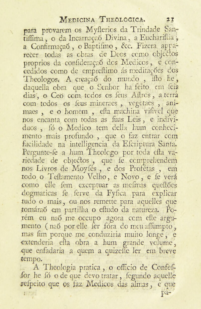 para provarem os Myílcrios da Trindade San- tiílima, o da Incarnaçr.6 Divina, a Eucharifaa a Confirmação , o Baptifmo, ^c. Fizera appa- recer todas as obras de Becs ccmo cbjccílos pr-oprios da coníideraçao des Médicos, c con- cedidos como dc cmpreílimo ás meditações dos Theologos, A creaçao do mundo , iílo he, daquella obra que o Senhor ha feito cm íèis dias, o Ceo com tedos os feus Aílrcs, a terrá com todos os ièus mineraes , vegetaes , ani- maes , e o homem , efta machina vifivcl que nos encanta com todas as ílias Leis, e indivi- duos , fó o Medico tem delia hum conheci- mento mais profundo , que o faz entrar cora facilidade na intelligencia da Eferiptura Santa. Pergunte-íè a hum Theolcgo por toda eíla va- riedade de cb]c<ftos , que fe cemprehendem nos Livros de Moyfés , e dos Piofétas , em todo o Teílamentü Velho, e Novo, e fe verá como elle fem exccpiuar as mefmas queíloes dogmáticas fe ferve da Fyfica para explicar tudo o mais, ou nos remetie para aquelles que íomáraó em partilha o eítudo da natureza, rc- rém cu naô me oceupo agora cem eíle argu- mento ( naô por elle fer fóra do mui aílumpto, mas fim porqiie me conduziria muito longe, e extenderia ella obra a hum grande volume, que enfadaria a quem a qiiizcílc ler em breve tempo. A Theologia pratica, o officio de Confef- for he fó o de que devo tratar, íegundo aquelle jeipeilo que os faz ]\ledicos das almas, e que ■ pa-