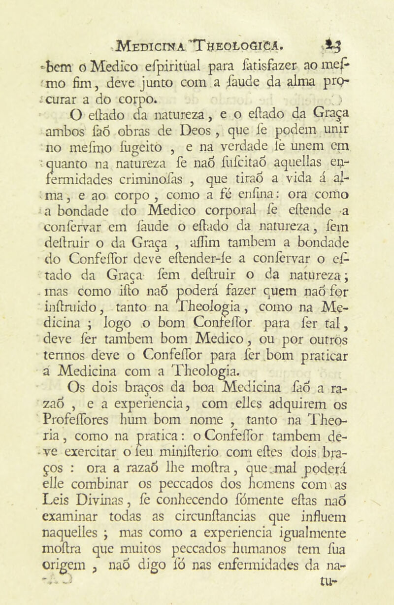 >^bcm 0 Medico efpiritúal para fatisfazer ao mep 'mo fim, deve junto com a ;Taude da alma pro- curar a do corpo. O eílado da natureza, e o eílado da Graça ambos íào obras de Deos , que íe podem unir no meímo Eigeitò , e na verdade lè unem em V quanto na natureza fe naÒ fufcitaô aqueJlas eij- fermidades criminofas , que tirão a vida á aj- ma, e ao corpo , como a fé eníina: ora como a bondade do Medico corporal fe eílende -a coníèrvar em Ihude o eílado da namreza, fem dellmir o da Graça , aíTim também a bondade do ConfeíTor deve eílender-íe a coníèrvar o el- tado da Graca fem deílruir o da natureza; - mas como iílo naÕ poderá fazer cuem naó for ijiítniido, tanto na Theologia, como na Me- dicina ; logo o bom ConfeíTor para fer tal, deve fer também bom Medico, ou por outros termos deve o ConfeíTor para fer bom praticar a Medicina com a Theologia. Os dois braços da boa Medicina iao a ra- zao , e a experiencia, com elles adquirem os ProfeíTores hum bom nome , tanto na Theo- ria, como na pratica: o ConfeíTor também de- ve exercitar oíeu miniílerio com eíles dois bra- ços : ora a razaÕ lhe moílra, que,mal poderá elle combinar os peccados dos homens com as Leis Divinas, íc conhecendo fómente eílas naÒ examinar todas as circunílancias que influem naquelles ; mas como a experiencia igualmente moílra que muitos peccados humanos tem fua origem , nao digo íò nas enfermidades da na-