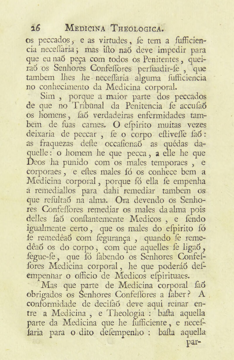 os peccados, e as virtudes, fe tem a íufficien- cia neccfiària; mas iílo naÕ deve impedir para que eu naÕ peça com todos os Penitentes, quei- raô os Senhores ConfelTòres períliadir-íe , que também lhes lie neceíTaria alguma fuíFiciencia no conhecimento da Medicina corporal. Sim , porque a maior parte dos peccados de que no Tribünal da Penitencia íe accufaó os homens, íaÒ verdadeiras enfermidades tam- bém de fuas carnes. O efpirito muitas vezes deixaria de peccar , fe o corpo eíHveífe faò: as fraquezas defte occaíicnaÕ as quédas da- n he que pecca, a eile he que coq:>oraes, e eíles males fó os conhece bem a Medicina corporal, porque fó ella fe empenha a remediallos para dahi remediar também os que reíültaô na alma. Ora devendo os Senlio- res ConfeíTores remediar os males da alma pois delles íàó conftantemente Médicos , e fendo igualmenie certo, que os males do efpirito fó le reniedéaÔ com fegurança , quando iè reme- dêaô os do corpo, com que aquelles fe ligaô, íègue-fe, que fó fabendo os Senhores ConfeP fores Medicina corporal, he que poderáÕ def- empennar o oíEcio de Médicos efpirituaes. Mas que parte de Medicina corporal íào obrigados os Senhores Confeilòres a iaber? A conformidade de deciíàó deve aqui reinar en- tre a Medicina , e Theologia : bafta aquella parte da Medicina que he íufficiente, e necef* laria para o dito defempeniio : baila aquella com os males temporaes , e