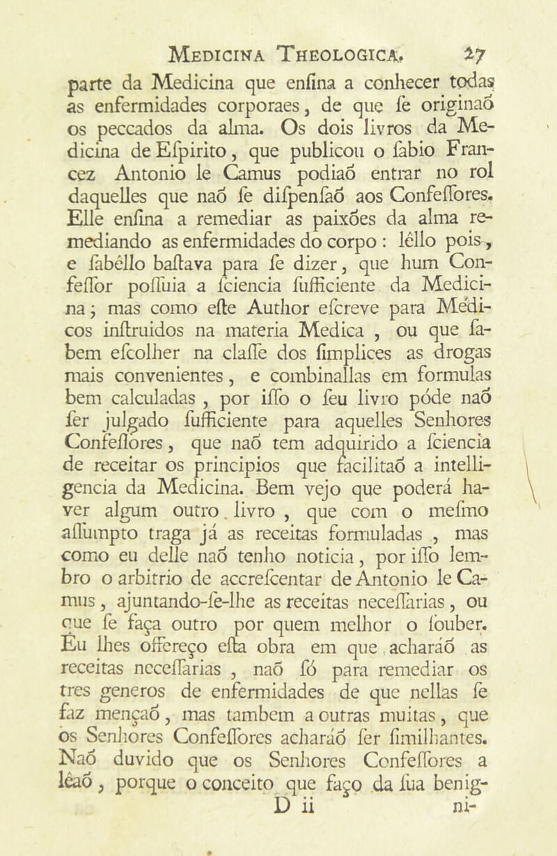 parte da Medicina que enfína a conliecer todasf as enfermidades corporaes, de que fe originao os peccados da alma. Os dois livros da Me- dicina deEfpirito, que publicou o fabio Fran- cez Antonio le Camus podiaõ entrar no rol daquelles que naó fe diípenfaÔ aos ConfeíTores. Elle enílna a remediar as paixões da alma re- mediando as enfermidades do corpo : léllo pois, e iabéllo bailava para íè dizer, que hum Con- feíTor poílüia a fciencia fufficiente da Medici- na j mas como eíle Author efcreve para Me'di- cos inílruidos na matéria Medica , ou que fa- bem efcolher na claíTe dos íimplices as drogas mais convenientes, e combinallas em formulas bem calculadas , por iíTo o feu livro pode nao fer Julgado fufficiente para aquelles Senhores Confeflores, que naÕ tem adquirido a fciencia de receitar os principios que facilitaõ a intelli- gencia da Medicina. Bem vejo que poderá ha- ver algum outro. livro , que com o mefmo aíllimpto traga já as receitas formuladas , mas como eu delle naÕ tenho noticia, por iíTo lem- bro o arbitrio de accreicentar de Antonio le Ca- mus , ajuntando-íè-lhe as receitas neceííãrias, ou que fe faça outro por quem melhor o íòuber. Eu lhes oífereço eíÊ obra em que acharáõ as receitas neceíTarias , naÕ fó para remediar os tres generos de enfermidades de que ncllas íè faz mençaõ, mas também a outras muitas, que os Senhores ConfeíTores adiaráÕ íèr fimilliantes. Naó duvido que os Senhores ConfeíTores a lêaó, porque o conceito que faço da íüa benig- D ii ni-