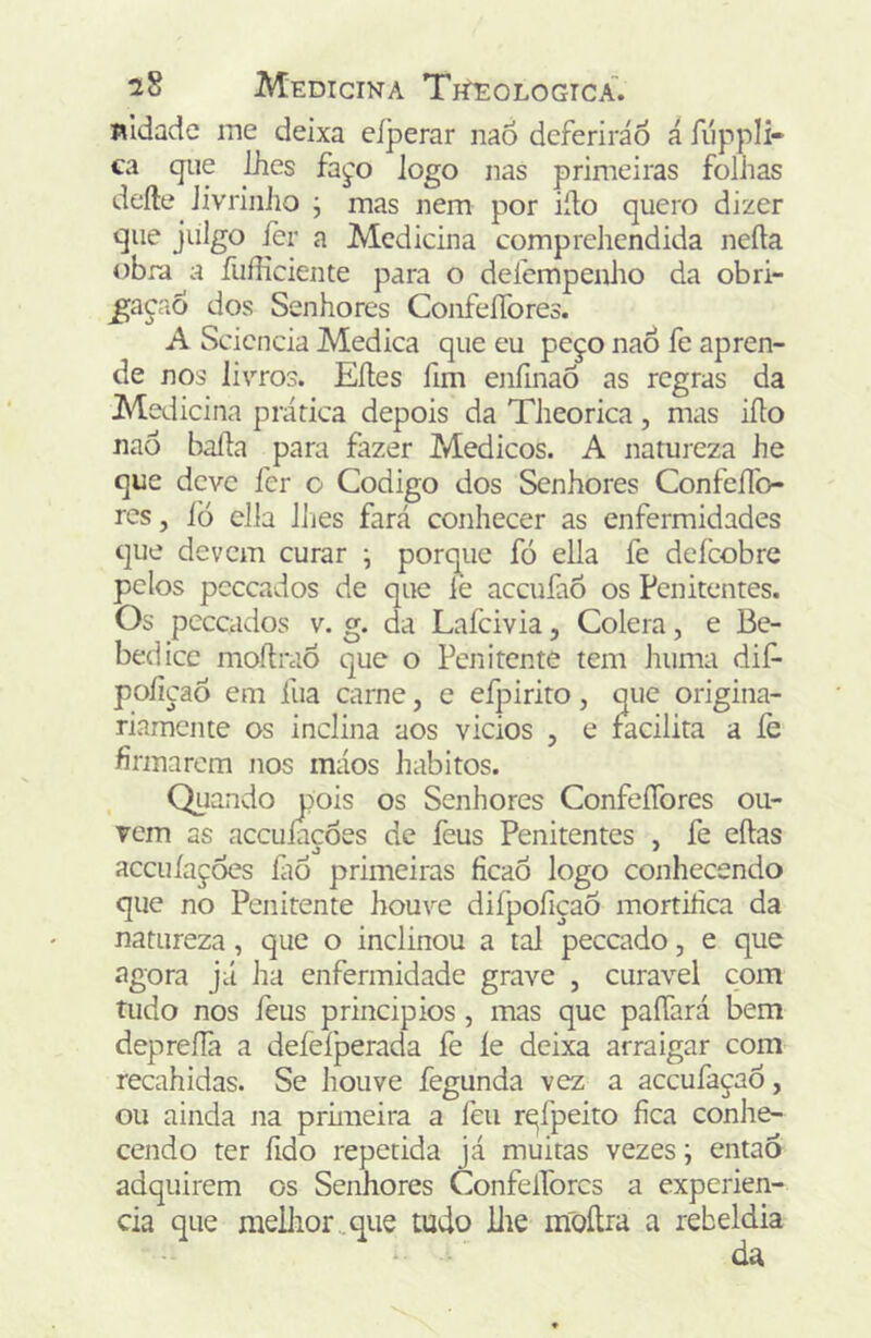 nldadc ine deixa eíperar naÔ deferirão á fiíppli- ca qiie ihes fajo logo nas primeiras folhas defte Jivrinho j mas nem por iílo quero dizer que julgo fer a Medicina compreliendida neíla obra a fufficiente para o defempealio da obri- ^açio dos Senhores ConfeíTores. A Scicncia Medica que eu peço naÔ fe apren- de nos livros. Eíles fim enfmaõ as regras da Medicina prática depois da Theorica , mas iílo nao baila para fazer Médicos. A natureza he que deve fer o Codigo dos Senhores Confeílo- res, ÍÒ ella liies fará conhecer as enfermidades que devem curar j porque fó ella fe defeobre pelos pcccados de que lè aceufaô os Penitentes. Os pcccados V. g. da Laícivia, Cólera, e Be- bedice moflrao que o Penitente tem huma dif- poíiçaô em íua carne, e efpirito, que origina- riaraente os inclina aos vicios , e facilita a íe firmarem nos máos hábitos. Quando pois os Senhores ConfeíTores ou- rem as accuíacòes de feus Penitentes , fe eílas accuíações íàó primeiras ficaó logo conhecendo que no Penitente houve diípofiçaÕ mortifica da natureza, que o inclinou a tal peceado, e que agora já ha enfermidade grave , curável com tudo nos feus princípios , mas que paíTará bem deprefiã a deíeíperada fe íe deixa arraigar com recahidas. Se houve fegunda vez a aceufaçao, ou ainda na prhneira a feu r^ípeito fica conhe- cendo ter fido repetida já muitas vezes j então adquirem os Senhores ConfeíTores a experien- cia que mellior.qiie tudo llie moílra a rebeldia