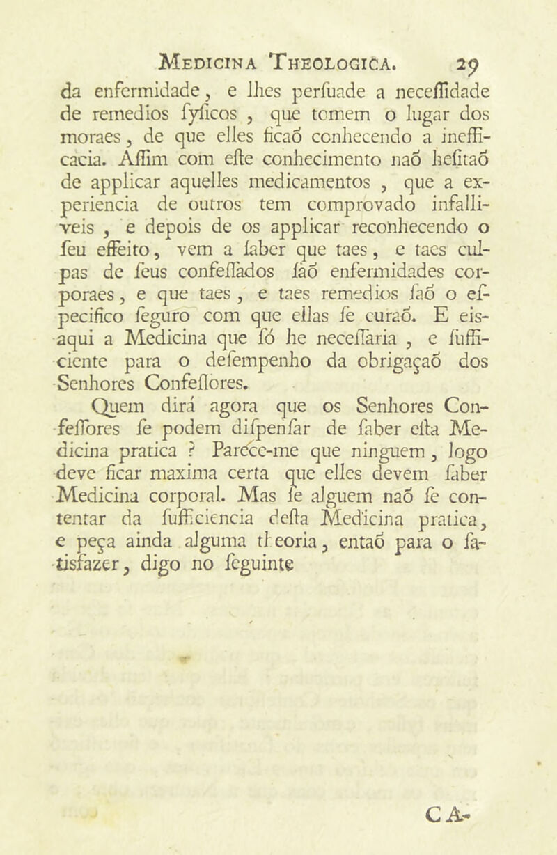 da enfermidade, e Jhes perfuade a neccíTidade de remedios fyficos , que temem o lugar dos moraes, de que elles ficaô conhecendo a ineffi- cacia. AíTim com eíte conhecimento naÔ Jieíitaô de applicar aquelles medicamentos , que a ex- periencia de outros tem comprovado infalli- veis , e depois de os applicar reconhecendo o feu eíFeito, vem a íaber que taes, e taes cul- pas de feus confeílàdos íàõ enfermidades coi- poraes, e que taes , e taes remedios iào o ef- pecifíco íèguro com que ellas fe curao. E eis- aqui a Medicina que fó he neceílària , e íhffi- ciente para o defempenho da obrigaçao dos Senhores Confeflores. Quem dirá agora que os Senhores Con- feíTores fe podem diípenfar de íaber cila Me- dicina pratica ? ParCce-me que ninguém, logo deve ficar maxima certa que elles devem íaber Medicina corporal. Mas le alguém naõ íè con- tentar da íhfficicncia dcíla Medicina pratica, e peça ainda alguma tl eoria, entaÒ para o ía- •tisfazer, digo no íeguinte