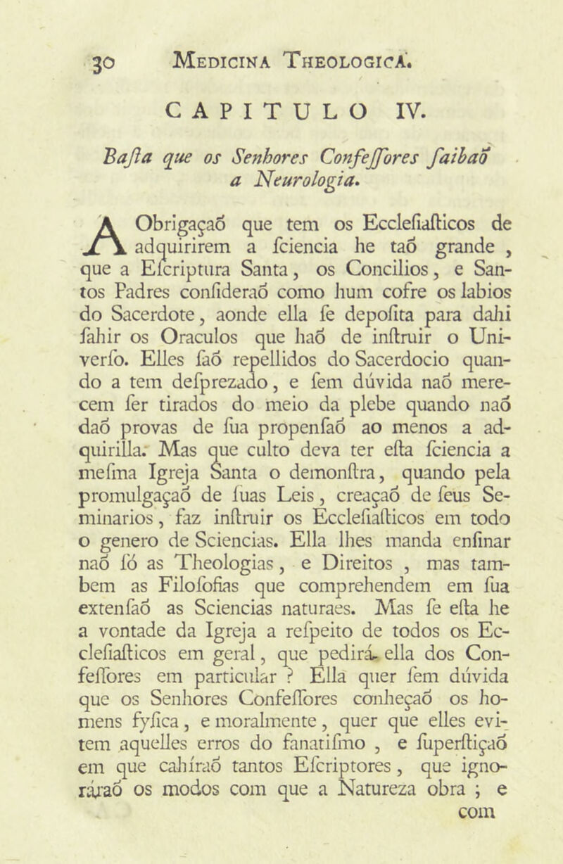 CAPITULO IV. Bajla que os Senhores Confejfores faihao a Neurologia. AObrIgaçaÕ que tem os EccleíiaíHcos de adquirirem a fciencia he taô grande , que a Eícriptiira Santa, os Concilios, e San- tos Padres confideraõ como Jium cofre os lábios do Sacerdote, aonde ella fe depoílta para dalii fahir os Oráculos que haõ de inílmir o Uni- verfo. Elles faô repellidos do Sacerdócio quan- do a tem defprezado, e fem dúvida naô mere- cem fer tirados do meio da plebe quando nao dao provas de fua propenfao ao menos a ad- quirilla: Mas que culto deva ter eíla fciencia a mefma Igreja Santa o demonílra, quando pela promulgação de luas Leis, creaçaó de feus Se- minários , faz inftruir os Ecclefiaílicos em todo o genero de Sciencias. Ella lhes manda cnfinar naõ fó as Theologias, e Direitos , mas tam- bém as Filofofias que comprehendem em fua extenfaÔ as Sciencias naturaes. Mas fe efta he a vontade da Igreja a refpeito de todos os Ec- clefiaílicos em geral, que pedirá, ella dos Con- feíTores em particular ? Ella quer fem dúvida que os Senhores ConfeíTores conheçaô os ho- mens fyíica , e moralmente , quer que elles evi- tem aquelles erros do fanatifmo , e íúperíliçaô em que caJiíraÒ tantos Efcriptores, que igno- ríúaó os modos com que a Natureza obra ; e com