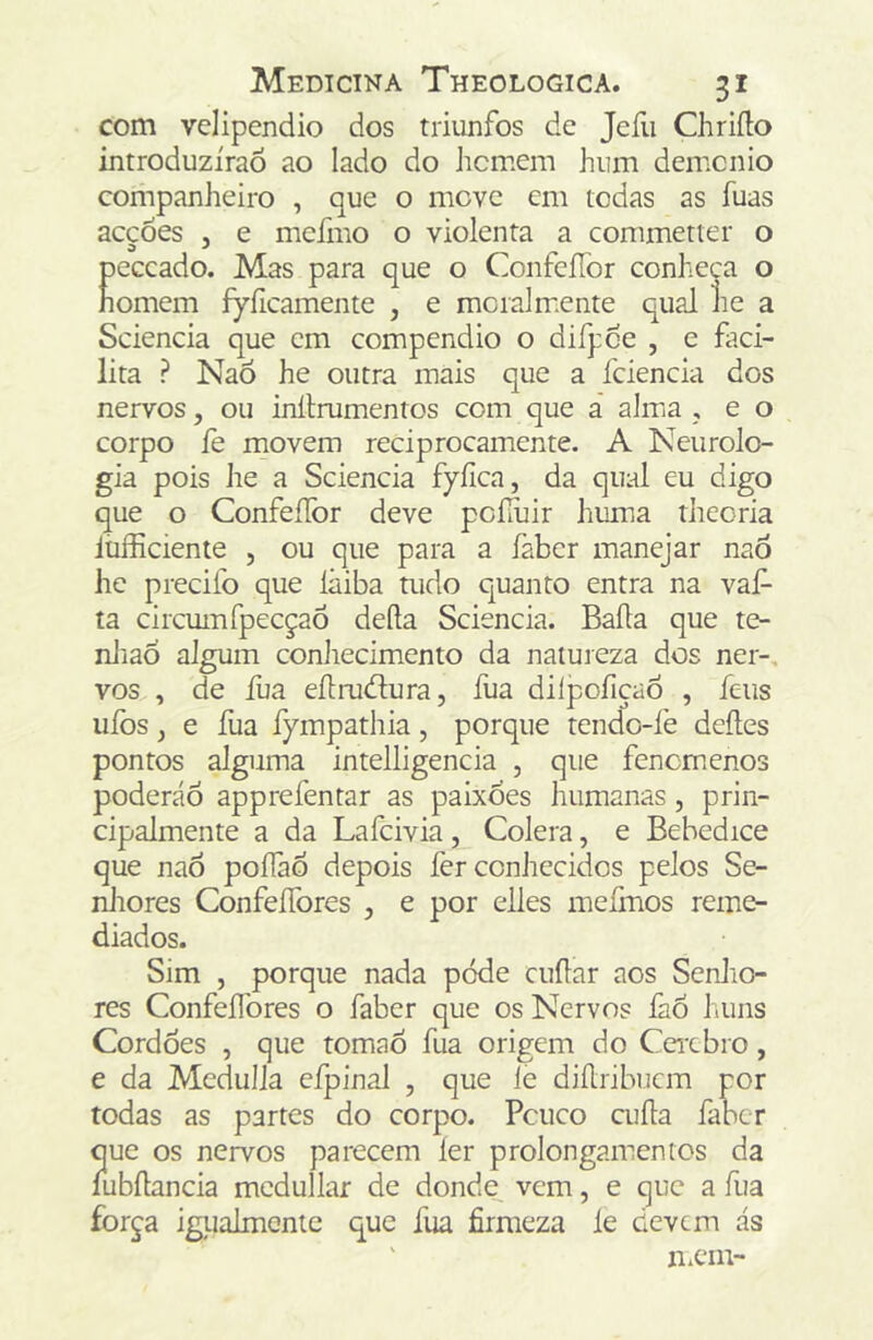 com velipendio dos triiinfos dc Jeíli Chrifto introduzirão ao lado do homem hum demcnio companheiro , que o move cm todas as fuas acções , e meiino o violenta a commetter o peccado. Mas para que o ConfeíTor conheca o homem fyílcamente , e mcialm.ente qual lie a Sciencia que cm compendio o difpce , e faci- lita ? Naõ he outra mais que a fciencia dos nervos, ou inllmmentos com que á almia , e o corpo fe movem reciprocamente. A Neurolo- gia pois he a Sciencia fyíica, da qual eu digo que o Confeííbr deve pcííuir huma theoria lufficiente , ou que para a faber manejar naÕ he precifo que lãiba tudo quanto entra na vaP ta circumfpecçaõ defta Sciencia. Baila que te- nliaõ algum conhecimento da natureza dos ner-, vos , de fua eílmõlura, fua diípofiçaõ , íeus uíòs j e fua fympathia, porque tendo-fe deíles pontos alguma intelligencia , que fencmenos poderáõ apprefentar as paixões humanas, prin- cipalmente a da Lafcivia, Cólera, e Bebedice que naõ poílàõ depois fer conhecidos pelos Se- nhores ConfeíTores , e por elles meímos reme- diados. Sim , porque nada pode cuilar aos Senlio- res Confellbres o faber que os Nervos faõ huns Cordões , que tomaõ fua origem do Ceixbro, e da Medulla cfpinal , que ie diílribuem por todas as partes do corpo. Pcuco cuíla faber que os nervos parecem ler prolongamentos da íubílancia mcdullar de donde vem, e que a fua força igualmentc que fua firmeza íe devem ás ' n.cm-