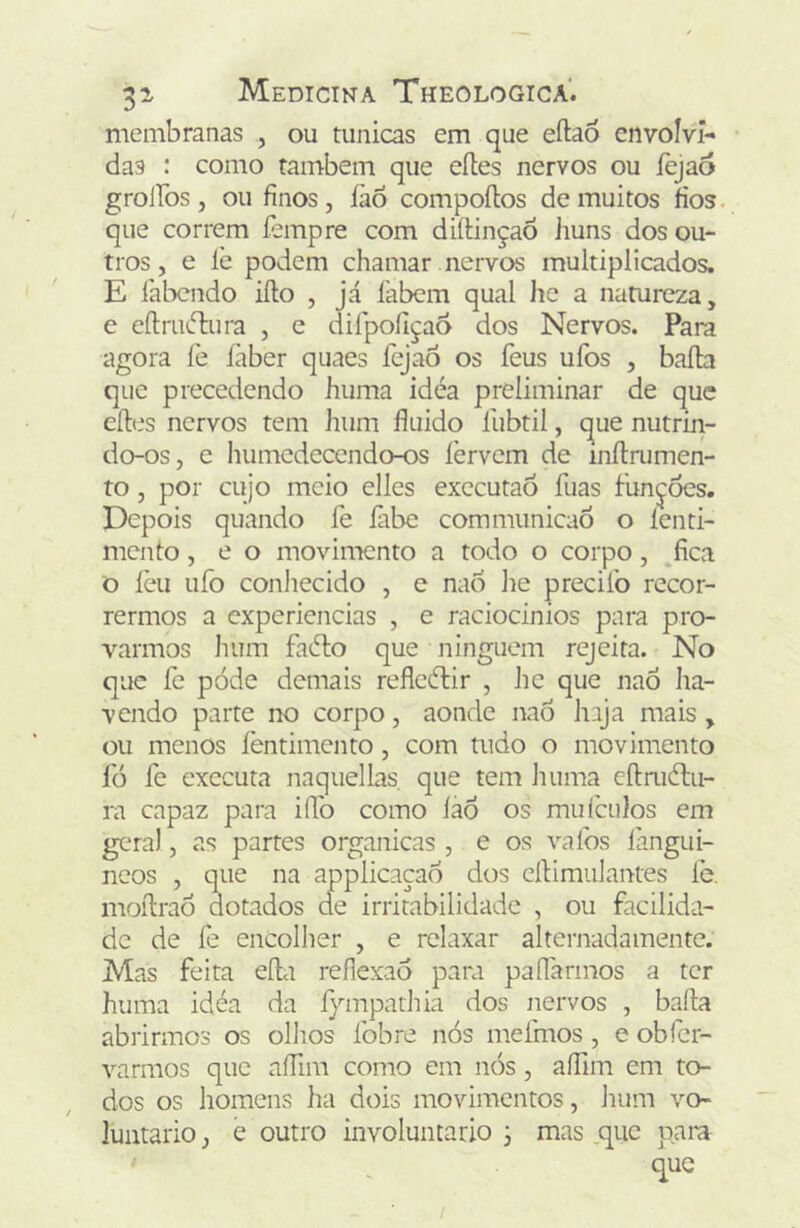 membranas , ou túnicas em que eftao envolvi- das : como também que eítes nervos ou fejao grolíos , ou finos , íào compoílos de muitos fios que correm fempre com diíiinçaô iiuns dos ou- tros, e lè podem chamar nervos multiplicados. E labendo iílo , já íabem qual he a natureza, e eílrinflura , e dirpoílçao dos Nervos. Para agora íè íàber quaes fejao os feus ufos , baila que precedendo huma idéa preliminar de que cíles nervos tem hum fluido liibtil, que nutrin- do-os, e humcdeccndo-os íèrvem de mílrumen- ro, por cujo meio elles executaó fuas funjóes. Depois quando fe fibe communicaÕ o íenti- mento, e o movimento a todo o corpo, fica o íèu ufo coniiecido , e nao he precifo recor- rermos a experiencias , e raciocínios para pro- varmos hum fadlo que ninguém rejeita. No que fe pode demais reflcílir , hc que naô ha- vendo parte no corpo, aonde nao haja mais , ou menos fentimento, com tudo o movimento fó fe executa naquellas. que tem huma eílmítu- ra capaz para iíTo como íao os mulciilos em gera), as partes organicas , e os vafos lángui- neos , que na applicaçao dos cílimulantes íe. moílraô dotados de irritabilidade , ou facilida- de de fe encolher , e relaxar alternadamente. Mas feita eíla reflexão para paífarmos a ter huma idéa da íy-mpathia dos nervos , baila abrirmos os ollios fobre nós mefmos , e obfcr- varmos que afflm como em nós, aífim em to- dos os homens ha dois movimentos, Jium vo- luntário j e outro involuntário ^ mas ^que pam que
