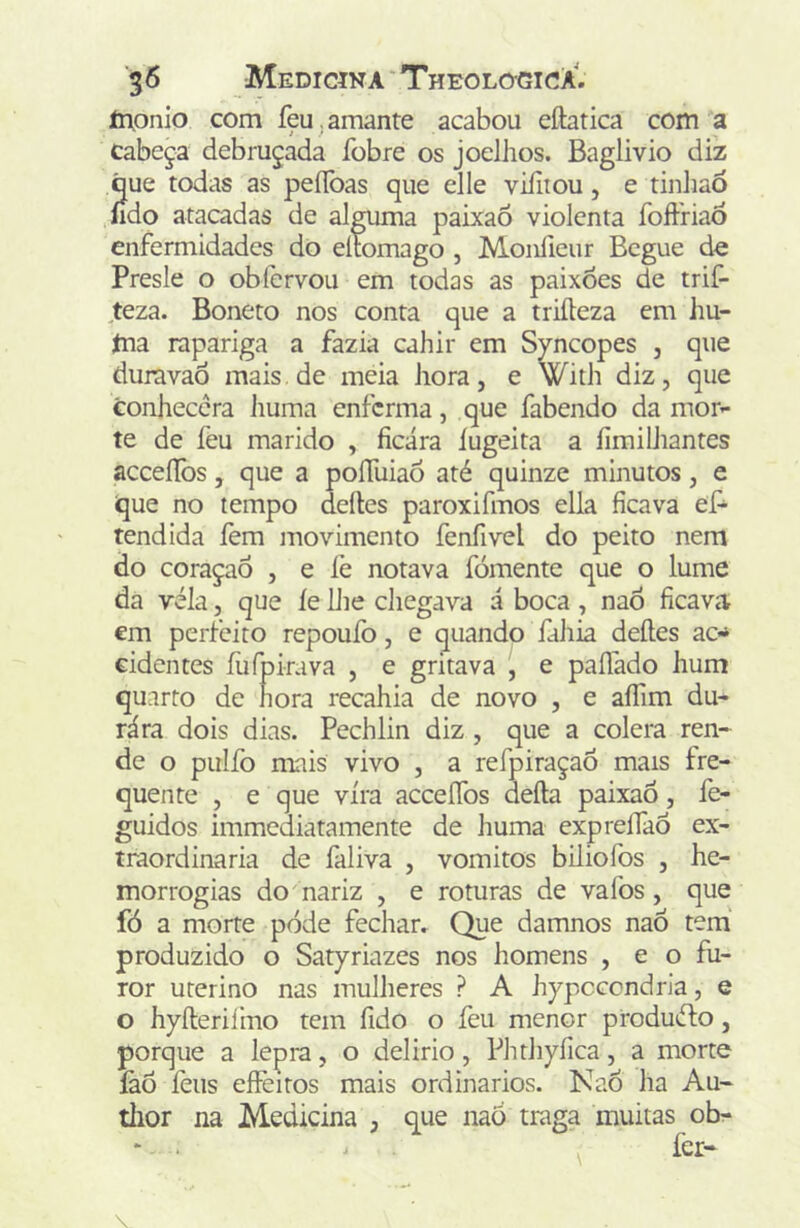 monio com feu,amante acabou eftatica com a Cabeça debruçada fobre os joelhos. Baglivio diz que todas as peíToas que elle viíiiou, e tinJiao íido atacadas de alguma paixaõ violenta foffriad enfermidades do elíomago , Moníieur Begue de Presle o obfervou em todas as paixões de trif- ^teza. Boneto nos conta que a triíleza em iiu- ína rapariga a fazia cahir em Syncopes , que duravaò mais.de meia hora, e With diz, que conhecera huma enferma, que fabendo da mor- te de feu marido , ficara íugeita a fimilhantes acceííbs, que a poíTuiaó até quinze minutos, e que no tempo deites paroxifmos ella ficava eP- tendida fem movimento fenfivel do peito nem do coraçaÔ , e fe notava fomente que o lume da vela, que íe Lite chegava á boca , naò ficava em perfeito repouío, e quando fihia deites ac-* cidentes fufpirava , e gritava , e paífado hum quarto de hora recahia de novo , e aíTim du- rára dois dias. Peehlin diz, que a cólera ren- de o pulfo mais vivo , a refpiraçao mais fre- quente , e que vira acceíTos defta paixaó, fe- guidos immediatamente de huma expreííaô ex- traordinária de faliva , vomitos biliofos , he- morrogias do nariz , e roturas de vafos, que fó a morte pode fechar. Que damnos naÔ tem produzido o Satyriazes nos homens , e o fu- ror uterino nas mulheres ? A hppccondria, e o hyíteriíhao tem fido o feu menor produéto, porque a lepra, o delirio, Phthyfíca, a morte íàÔ feus eíFeitos mais ordinários. Kao ha Au- thor na Medicina , que naó traga muitas ob-
