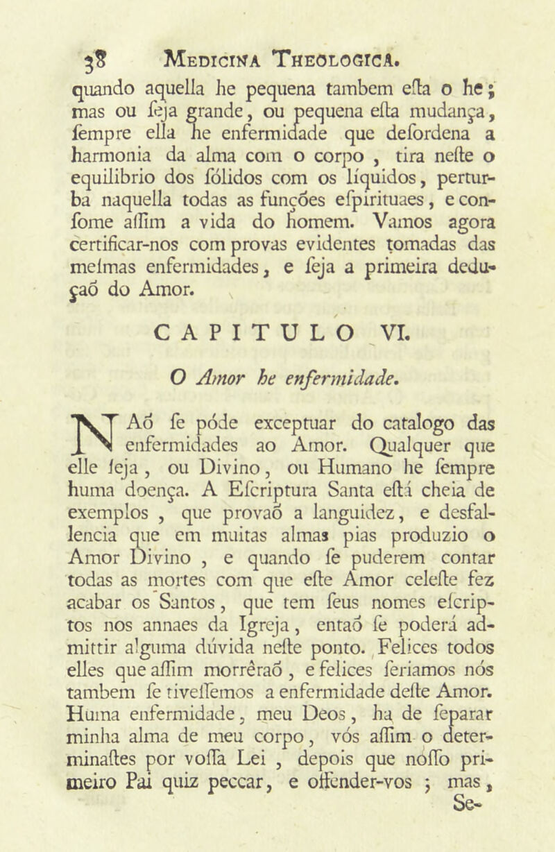 quando aquella he pequena também eíla o he; mas ou feja grande, ou pequena eíla mudanja, lèmpre elía ne enfermidade que defordena a harmonia da alma com o corpo , tira nefte o equilibrio dos fólidos com os líquidos, pertur- ba naquella todas as funções efpirituaes, e con- fome aílim a vida do homem. Vamos agora certificar-nos com provas evidentes tomadas das meímas enfermidades, e feja a primeira dedu- ção do Amor. , CAPITULO VI. O Amor he enfermidade. NAõ fe póde exceptuar do catalogo das __ enfermidades ao Amor. Qualquer que elle ieja , ou Divino, ou Humano he ícmpre huma doença. A Efcriptura Santa eíH cheia de exemplos , que provaõ a languidez, e desfal- lencia que cm muitas almas pias produzio o Amor Divino , e quando fe puderem contar todas as niortes com que eíle Amor celefte fez acabar os Santos, que tem feus nomes eícrip- tos nos annaes da Igreja, então fe poderá ad- mittir alguma dúvida nefte ponto., Felices todos elles que aíTim morrêraÓ, e felices feriamos nós também fe riveiremos a enfermidade deite Amor. Huma enfermidade, meu Deos, ha de feparar minlia alma de meu corpo, vós aíTim o deter- minaftes por voíTa Lei , depois que nOÍTo pri- meiro Pai quiz peccar, e oftender-vos j mas, Se-