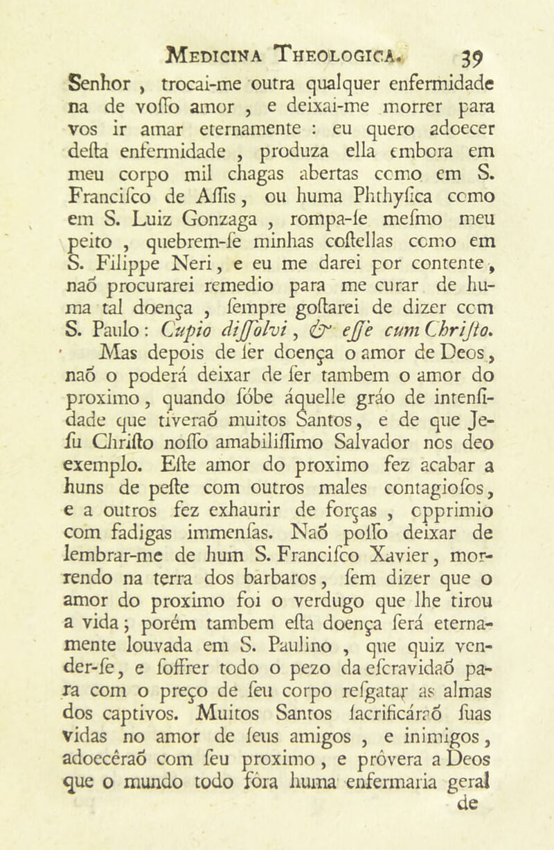 Senhor , trocai-me outra qualquer enfermidade na de voíío amor , e deixai-me morrer para vos ir amar erernamente : eu quero adoecer deíla enfcnnidade , produza ella embora em meu corpo mil chagas abertas ccmo em S. Francifco de AíTis, ou huma Phthyílca ccmo em S. Luiz Gonzaga , rompa-íe mefmo meu peito , quebrem-fe minhas coílellas ccmo em S. FiJippe Neri, e eu me darei por contente, naô procurarei remedio para me curar de hu- ma tal doença , íèmpre gofbrei de dizer ccm S. Paulo; Cupio dijpilvi, ej/è cum Chrijio. ’ JVIas depois de lèr doença o amor de Deos, naó o poderá deixar de fer também o amor do proximo, quando fóbe áquelie gráo de inteníl- dade que tiveraÓ muitos Santos, e de que Je- fu Ciirifto noíTo amabiliíTimo Salvador nos deo exemplo. Efte amor do proximo fez acabar a huns de pefte com outros males contagioíbs, e a outros fez exhaurir de forças , cpprimio com fadigas immenfas. NaÕ poífo deixar de lembrar-mc de hum S. Francifco Xavier, mor- rendo na terra dos barbaros, fem dizer que o amor do proximo foi o verdugo que lhe tirou a vida j porém também eíla doença ferá eterna- mente louvada em S. Paulino , que quiz vcn- der-fe, e folFrer todo o pezo da efcravidaô pa- ra com o preço de íeii corpo rcígatar as almas dos captivos. Muitos Santos íacriíicárrô fuas vidas no amor de íeus amigos , e inimigos, adoccêraõ com feu proximo, e provera a Deos ^ue o mundo todo fóra huma enfermaria geral de