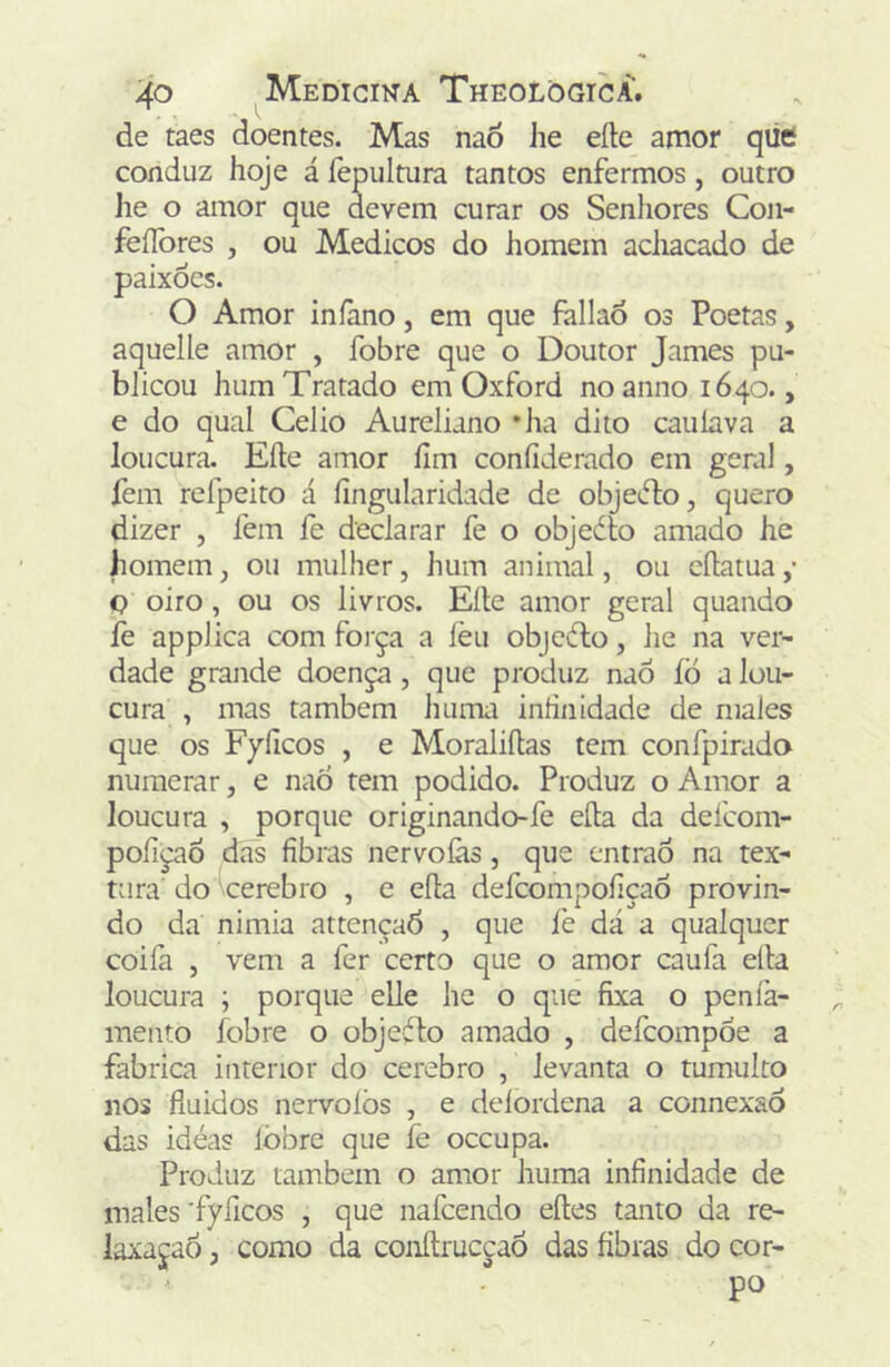 de taes doentes. Mas naò Jie eíle anior qiie conduz hoje á fepultura tantos enfermos, outro ]ie o amor que devem curar os Senhores Con- feílbres , ou Médicos do homem achacado de paixócs. O Amor iníàno, em que fallaó os Poetas, aquelle amor , fobre que o Doutor James pu- blicou hum Tratado em Oxford noannoi64o., e do qual Celio Aureliano *ha dito cauíava a loucura. Eíle amor fim confiderado em geral, fem refpeito á fingularidade de objeiflo, quero dizer j fem íe declarar fe o objedlo amado he homem, ou mulher, hum animal, ou cfiatua ,* Q oiro, ou os livros. Eíle amor geral quando fe applica com foi'ça a ièu objcílo, he na ver- dade grande doença, que produz naô fó a lou- cura , mas também huma infinidade de males que os Fyficos , e Moraliílas tem confpirado numerar, e nao tem podido. Produz o Amor a loucura , porque originando-fe eíta da defcom- pofiçao das fibras nervoíàs, que cntraÓ na tex- tura do \cerebro , e eíla defcompoíiçaõ provin- do da nimia attençaò , que fe dá a qualquer coiíà j vem a fer certo que o amor caufa eíla loucura ; porque elle he o que fixa o peníà- mento fobre o objeiílo amado , defcompôe a fabrica interior do cerebro , levanta o tumulto nos fluidos nervoíòs , e deíordena a connexaò das idéas lòbre que fe occupa. Produz também o amor huma infinidade de males 'fyficos , que nafcendo eíles tanto da re- laxaçaô, como da conílrucçaó das fibras do cor- ^ po