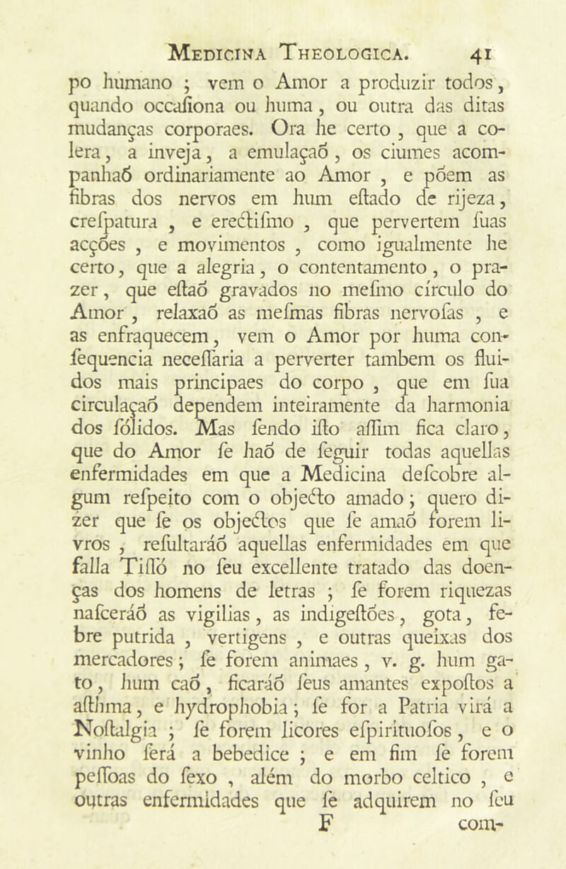 po humano ; vem o Amor a produzir todos, quando occaíiona ou huma , ou outra das ditas mudanças corporaes. Ora iie certo , que a có- lera , a inveja, a emulaçaô, os ciúmes acom- panhaÓ ordinariamente ao Amor , e póem as fibras dos nervos em hum eílado de rijeza, crefpatura , e ereéHfmo , que pervertem fuas acções , e movimentos , como igualmente he certo, que a alegria, o contentamento , o pra- zer , que eílao gravados no mefiuo círculo do Amor , relaxaÕ as mefmas fibras nervofas , e as enfraquecem, vem o Amor por huma con« fequencia neceíTaria a perverter também os flui- dos mais principaes do corpo , que em fua circulação dependem inteiramente da harmonia dos fólidos. Mas fendo iílo aíTim fica claro, que do Amor íè haõ de feguir todas aquellas enfermidades em que a Medicina defcobre al- gum refpeito com o objedto amado; quero di- zer que fe os objedlcs que fe amaÓ forem li- vros , refultaráó aquellas enfermidades em que falia Tiílb no feu excellente tratado das doen- ças dos homens de letras ; fe forem riquezas nafceráõ as vigilias , as indigeílóes, gota, fe- bre pútrida , vertigens , e outras queixas dos mercadores; fe forem animaes , v. g. hum ga- to , hum caó, ficaráó feus amantes expoítos a afthma, e hydrophobia; fe for a Patria virá a Noíliilgia ; íè forem licores efpirituofos, e o vinho fèrá a bebedice ; e em fim fe forem peíToas do fexo , além do morbo celtico , e oiítras enfermidades que fe adquirem no feu F com-