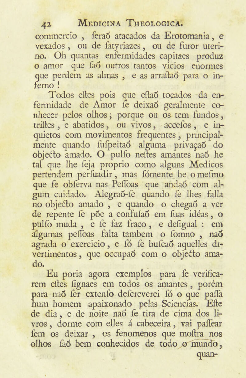 commcrcio , feraó atacados da Erotomanía, e vexados , ou de fatyriazes, ou de furor uteri- no. Oh quantas enfermidades capitaes produz o amor que fad outros tantos vicios enormes que perdem as almas , e as arraítaó para o in- ferno ! Todos eíles pois que eftaõ tocados da en- fermidade de Amor íe deixaÕ geralmente co- nhecer pelos ollios; porque ou os tem fundos, triíles , e abatidos , ou vivos , accefos , e in- quietos com movimentos frequentes, prmcipal- mente quando fufpeitaô alguma privaçaõ do objeífo amado. O pulfo neltes amantes nao he tal que lhe íbja proprio como alguns Médicos pertendem perfuadir, mas fómente he omefmo que fc obferva nas PeíToas que andao com al- gum cuidado. Alegrao-íè quando fe lhes falia no objedto amado , e quando o chegaõ a ver de repente fe pÕe a confuíaõ em fuas idéas, o pulfo muda , e fe faz fraco , e defigual : em áigumas peíToas falta também o fomno , nao agrada o exercido, e fó fe bufcao aquelles di- vertimentos, que occupaô com o objedto ama- do. Eu poria agora exemplos para fe verifica- rem elles íignaes em todos os amantes, porém })ara nao íèr extenfo defcreverei fó o que paíla mm homem apaixonado pelas Sciencias. Efte de dia, e de noite nao íè tira de cima dos li- vros , dorme com elles á cabeceira, vai paffear fem os deixar , cs fenomenos que moílra nos olhos faõ bem conhecidos de todo o mundò,