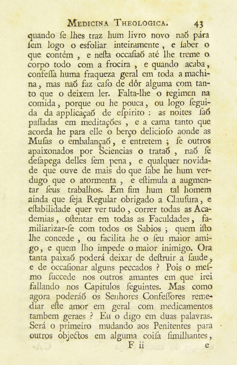 quando fe lhes traz hum livro novo na6 pára íem logo o esfoliar inteiramente , e laber o que contém , e neíla occaíiaõ até lhe treme o corpo todo com a frocira , e quando acaba, confeíTa huma fraqueza geral em toda a machi- na, mas naÔ faz cafo de dôr alguma com tan- to que o deixem ler. Falta-lhe o tegimen na comida, porque ou he pouca, ou logo fegui- da da applicaçaô de eípirito : as noites fao paliadas em meditações , e a cama tanto que acorda he para elle o berço deliciofo aonde as Muíàs o embalançao, e entretem ; fe outros apaixonados por Sciencias o tratao , nao íè defapega delles fem pena, e qualquer novida- de que ouve de mais do que fabe he hum ver- dugo que o atormenta , e eftimula a augmen- tar íèus trabalhos. Em fim hum tal homem ainda que íèja Regular obrigado a Claufura, e eíiabilidade quer ver tudo , correr todas as Aca- demias , oítentar em todas as Faculdades, fa- miliarizar-fe com todos os Sábios ; quem iílo lhe concede , ou facilita he o feu maior ami- go , e quem llio impede o maior inimigo. Ora tanta paixao poderá deixar de deftmir a faude, e de occaíionar alguns peccados ? Pois o mcf- mo fuccede nos outros amantes cm que irei fallando nos Capitulos feguintes. Mas como agora poderáô os Senhores ConfeíTores reme- diar eíle amor em geral com medicamentos também geraes ? Eu o digo em duas palavras. Será o primeiro mudando aos Penitentes para outros objeélos em alguma coifa fimilJiantes, F ii e