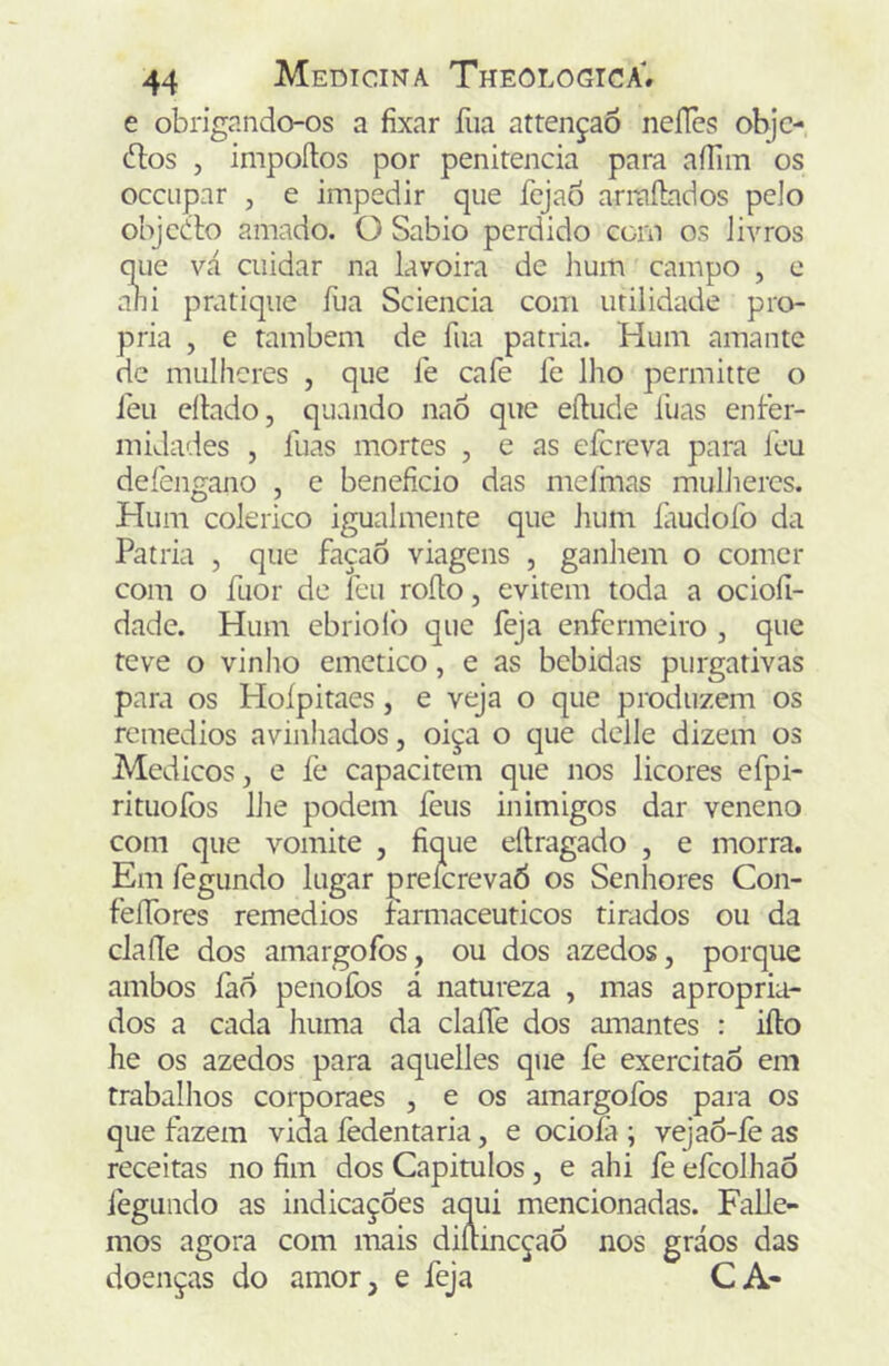 e obrigando-os a fixar fua attençaÕ neílès objc- (Ttos , impoílos por penitencia para aílim os occiipar , e impedir que fejao arrafbdos pelo objcdlo amado. O Sabio perdido com os Jivros que vá cuidar na lavoira de hum campo , c ani pratique fua Sciencia com utilidade pró- pria , e também de fua patria. Hum amante de mulheres , que fe cafe fe lho permitte o feu ellado, quando naÔ que eftiide luas enfer- midades , fuas mortes , e as efereva para feu defengano , e beneficio das mefmas mulheres. Hum colérico igualmente que hum fiudofo da Patria , que façaô viagens , ganhem o comer com o fuor de feu roíto, evitem toda a ocioíl- dade. Hum ebriolò que feja enfermeiro , que teve o vinho emetico, e as bebidas purgativas para os Hoípitaes, e veja o que produzem os remédios avinhados, oiça o que delle dizem os Médicos, e fe capacitem que nos licores efpi- rituofos IJie podem feus inimigos dar veneno com que vomite , fique eílragado , e morra. Em íègundo lugar preícrevaó os Senhores Con- feífores remedios farmacêuticos tirados ou da clafíe dos amargofos, ou dos azedos, porque ambos fao penofos á natureza , mas apropria- dos a cada huma da claffe dos amantes : ifto he os azedos para aquelles que fe exercitao em trabalhos corporaes , e os amargoíbs para os que fazem vida fedentaria, e ociofa ; vejao-fe as receitas no fim dos Capitulos, e ahi fe efeolhaô fegundo as indic  ‘ icionadas. Falle- mos agora com doenças do amoí nos gráos das CA-