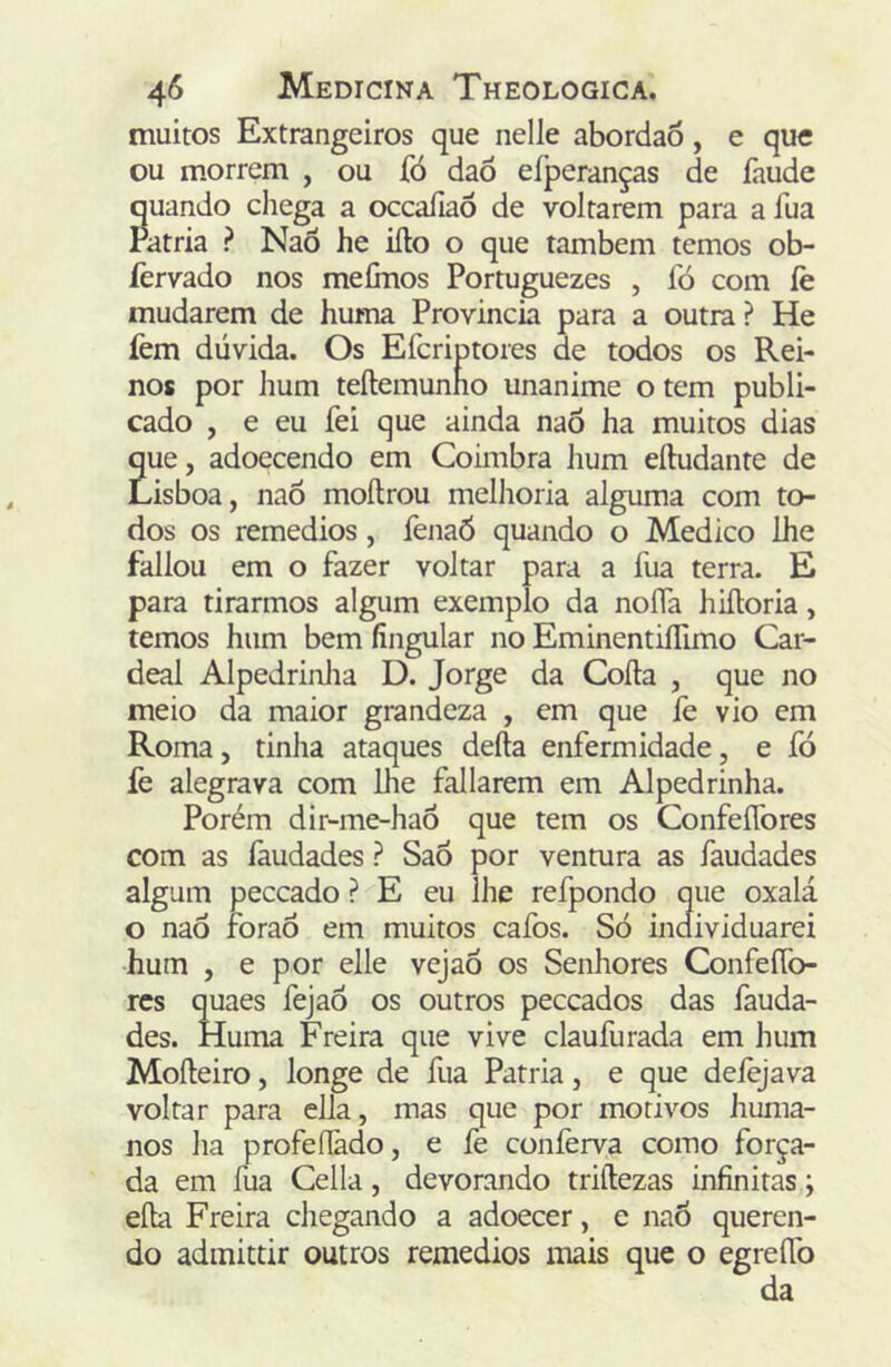 muitos Extrangeiros que nelle abordao, e que ou morrem , ou fó daõ efperanças de íaude quando chega a occafiaô de voltarem para a fua Patria ? Naõ he iílo o que também temos ob- íèrvado nos meCnos Portuguezes , fó com íè mudarem de huma Província para a outra ? He íèm dúvida. Os Efcriptores de todos os Rei- nos por hum teftemunno unanime o tem publi- cado , e eu fei que ainda naô ha muitos dias que, adoecendo em Coimbra hum eíludante de Lisboa, naò moílrou melhoria alguma com to- dos os remedios, fenaõ quando o Medico lhe fallou em o fazer voltar para a fua terra. E para tirarmos algum exemplo da noífa hiíloria, temos hum bem íingular no EminentiíTimo Car- deal Alpedrinlia D. Jorge da Coíla , que no meio da maior grandeza , em que fe vio em Roma, tinha ataques deíla enfermidade, e fó fe alegrava com lhe fallarem em Alpedrinha. Porém dir-me-haÔ que tem os Confeífores com as íãudades ? Sao por ventura as faudades algum peccado ? E eu lhe refpondo que oxalá o naô foraô em muitos cafos. Só individuarei hum , e por elle vejaó os Senhores Confeífo- res quaes fejaô os outros peceados das fauda- des. Huma Freira que vive claufurada em hum Moíleiro, longe de fua Patria, e que delejava voltar para ella, mas que por motivos huma- nos ha profeílãdo, e fe confeiya como força- da em fua Cella, devorando triílezas infinitas; eíla Freira chegando a adoecer, e naÕ queren- do admittir outros remedios mais que o egreífo