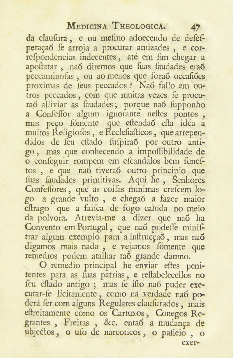 da clauílira, e ou mefmo adoecendo de deíèí^ peraçao fe arroja a procurar amizades , e cor- refpondencias indecentes, até em fim chegar a apoílatar , nao diremos que íuas faudades ejaô peccaminoías , ou ao menos que foraô occaíioes próximas de léus peccados ? NaÕ fallo em ou- tros peccados, com que muitas vezes íe procu- raò alliviar as faudades; porque naó fupponho a Confeílbr aJgum ignorante neftes pontos , mas peço iómente que eftendaõ eíla idéa a muitos Religiofos , e EccleíiaíHcos, que arrepen- didos de feu eftado fufpiraÕ por outro anti- go , mas que conhecendo a impoíTibilidade de o confeguir rompem em efcandalos bem funeí- tos , e que naÓ tiveraÓ outro principio que liias íàudades primitivas. Aqui he , Senliores Confeíibres, que as coifas min imas creícem lo- go a grande vulto , e chegaõ a fazer maior eílrago que a faiíca de fogo caJiida no meio da polvora. Atrevia-me a dizer que naÕ ha Convento em Portugal, que naõ podeífe minif- irar algum exemplo para ainftmcçaÕ, mas naò digamos mais nada , e vejamos fomente que remedios podem atalhar taõ grande damno. O remedio principal he enviar eftes peni- tentes para as íuas patrias, e reílabelecellos no ícu eílado antigo ; mas fe ifto nao puder cxe- cutar-fe licitamente , cerno na verdade nao po- derá fer com alguns Regulares claufurados, mais eftreitamente como os Cartuxos, Conegos Re- grantes , Freiras , &c. entaÒ a mudança de objeélos, o ufo de narcoiicos, o palieio , o exer-