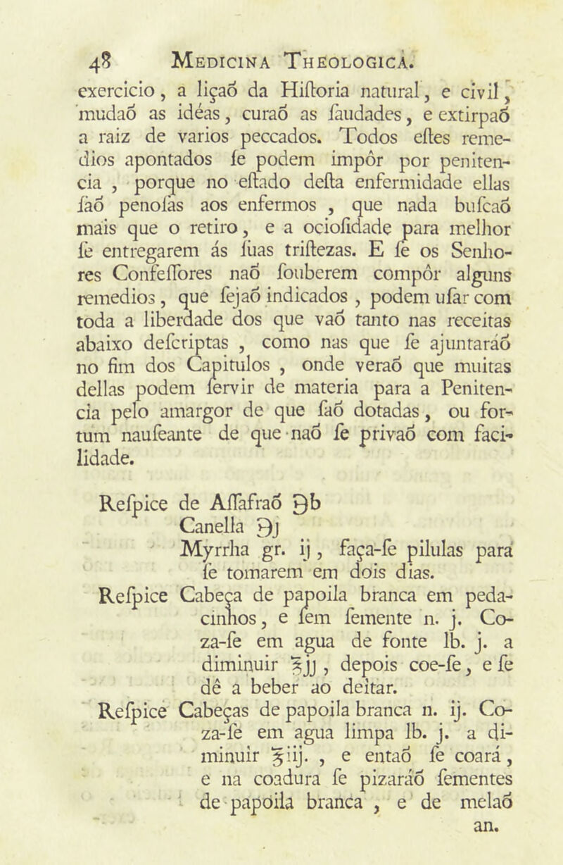 exercido, a liçaõ da Hiíloria natural, e civil ’ mudaÕ as idéas, curaô as íàudadcs, e extirpaõ a raiz de vários peccados. Todos eftes remé- dios apontados íe podem impôr por peniten- cia , porque no eílado deíla enfermidade ellas iào penolàs aos enfermos , que nada bufeaô mais que o retiro, e a ocioíidade para mcllior fe entregarem ás lúas triftezas. E íe os SenJio- res ConfeíTores nao fouberem compor alguns remedios , que fejaô indicados , podem uíâr com toda a liberdade dos que vaÔ tanto nas receitas abaixo defcrmtas , como nas que fe ajunraráo no fim dos Capítulos , onde veraõ que muitas delias podem íervir de matéria para a Peniten- cia pelo amargor de que faô dotadas, ou for- tum naufeante de que naõ fe privaô com faci- lidade. Refpice de AfTafrao Canella Myrrha gr. ij , faça-fe pilulas para íè tomarem em dois dias. Refpice Cabep de papoila branca em peda- cinnos, e fem femente n. j. Co- za-fe em agua de fonte Ib. j. a diminuir , depois coe-fe, e fe dê a beber ao deitar. Refpice Cabeças de papoila branca n. ij. Co- za-fe em agua limpa Ib. j. a di- minuir ^iij. , e entaó fe coará, e na coadura fe pizaráÕ fementes de papoila branca , e de melaô an.