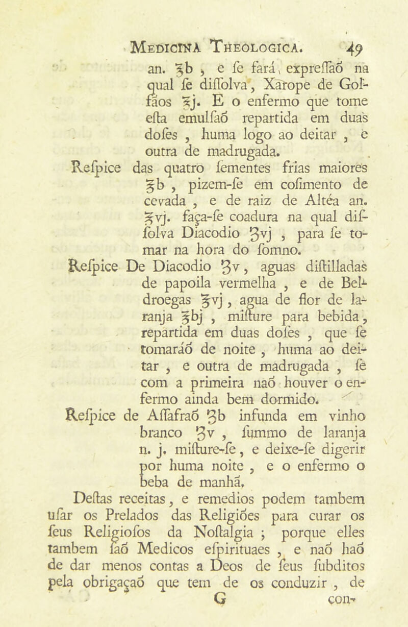 an. j e íe fará, erpreíTao na qual lè diíTolva , Xa^rope de Gol- faos jj. E o enfermo que tome efla emulfaÓ repartida em duas doíès 5 huma logo ao deitar , e outra de madrugada. Reípice das quatro íementes frias maiores , pizem-fe em coíimento de cevada , e de raiz de Altéa an. ^vj. faça-íè coadura na qual dif- íblva Diacodio , para fe to- mar na hora do fomno. Reípice De Diacodio , aguas diíHlladas de papoila vermelha , e de Beh droegas , agua de flor de la- ranja , miííure para bebida , repartida em duas doíès , que fe • tomaráô de noite , huma ao dei- tar , e outra de madrugada , íè com a prhneira naô houver o em fermo ainda bem dormido^ Reípice de AíTafraõ infunda em vinho branco , ílimmo de laranja n. j, miílure^íè, e deixe-íè digerir or huma noite , e o enfermo o eba de manha, Deftas receitas, e remedios podem também uíar os Prelados das Religiões para curar os lèus Religiofos da Noftalgia ; porque elles também íaô Médicos efpirituaes , e naÓ hao de dar menos contas a Deos de feus fubditos obriga^aõ que tem de os conduzir , de G com