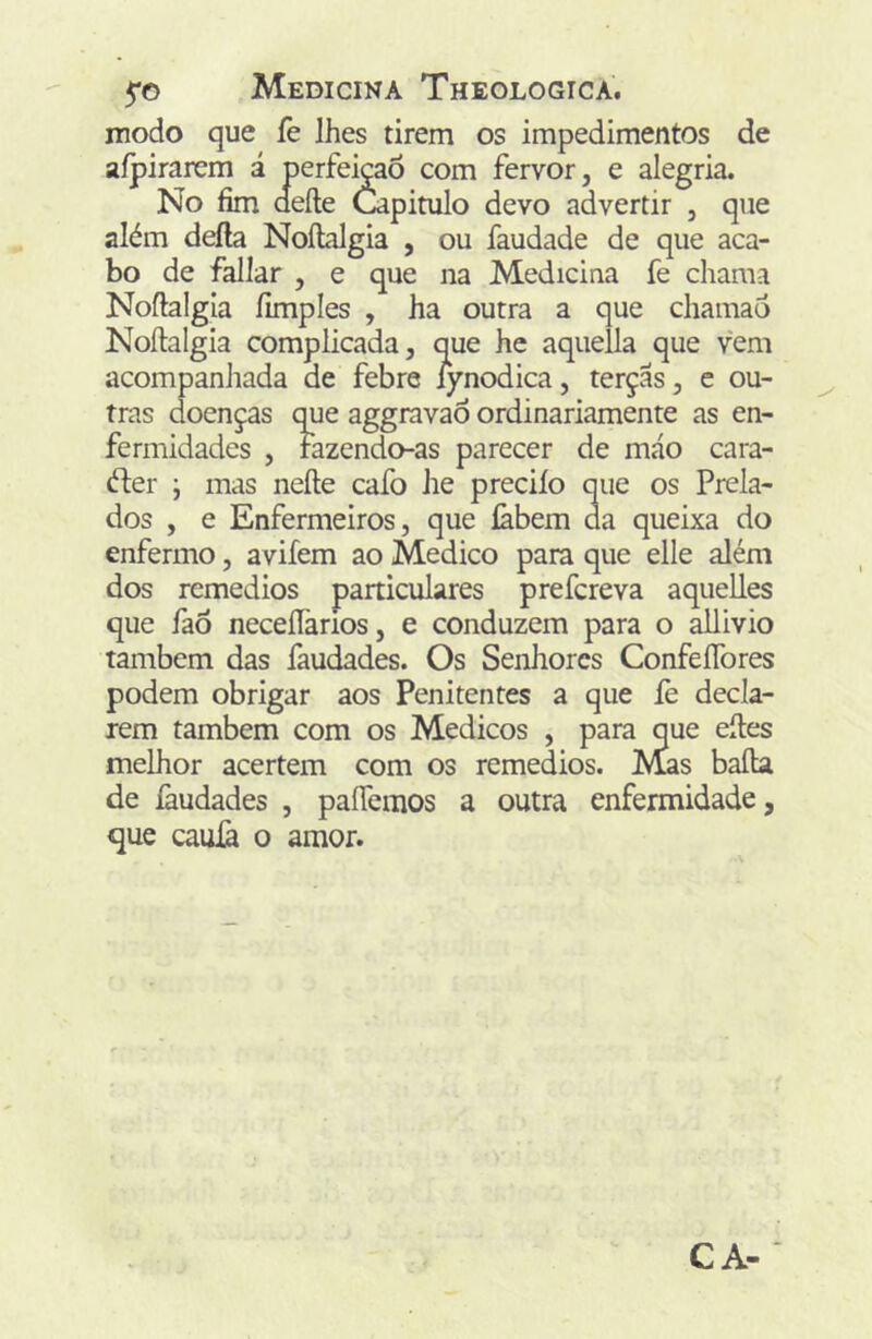 modo que fe lhes tirem os impedimentos de aípirarem i perfeição com fervor, e alegria. No fim aeíle Capitulo devo advertir , que além deíla Noílalgia , ou faudade de que aca- bo de fallar , e que na Medicina fe chama Noftalgia íimples , ha outra a que chamao Noílalgia complicada, que he aquella que vem acompanJiada de febre iynodica, terçãs, e ou- tras doenças que aggravaò ordinariamente as en- fermidades , fazendo-as parecer de máo cara- éler ; mas neíle cafo he preciío que os Prela- dos , e Enfermeiros, que labem da queixa do enfermo, avifem ao Medico para que elle além dos remedios particulares prefcreva aquelles que faô neceíTarios, e conduzem para o allivio também das faudades. Os Senhores ConfeíTores podem obrigar aos Penitentes a que iè decla- rem também com os Médicos , para que eíles melhor acertem com os remedios. Mas baila de íàudades , paífemos a outra enfermidade, que cauià o amor.